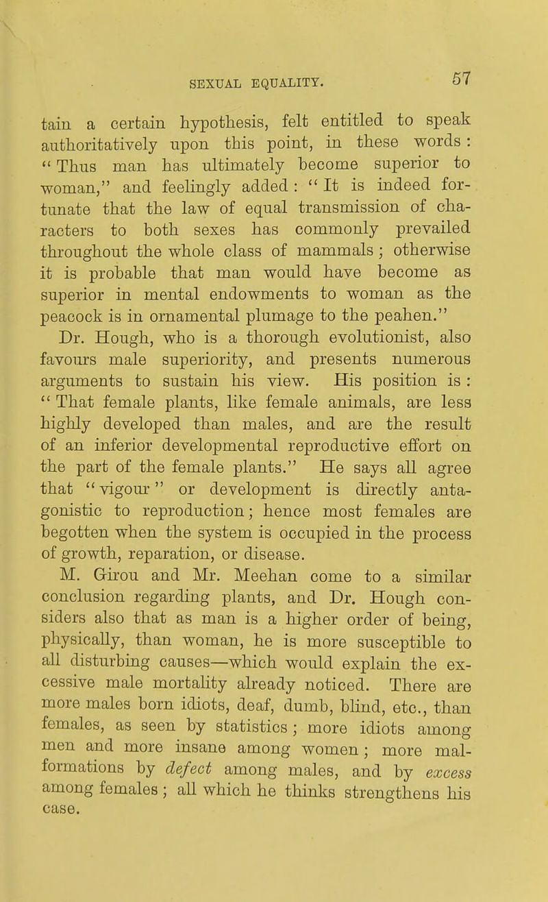 tain a certain hypothesis, felt entitled to speak authoritatively upon this point, in these words: *' Thus man has ultimately become superior to woman, and feelingly added : It is indeed for- tunate that the law of equal transmission of cha- racters to both sexes has commonly prevailed throughout the whole class of mammals ; otherwise it is probable that man would have become as superior in mental endowments to woman as the peacock is in ornamental plumage to the peahen. Dr. Hough, who is a thorough evolutionist, also favours male superiority, and presents numerous arguments to sustain his view. His position is :  That female plants, like female animals, are less highly developed than males, and are the result of an inferior developmental reproductive effort on the part of the female plants. He says all agree that vigour or development is directly anta- gonistic to reproduction; hence most females are begotten when the system is occupied in the process of growth, reparation, or disease. M. Girou and Mr. Meehan come to a similar conclusion regarding plants, and Dr. Hough con- siders also that as man is a higher order of being, physically, than woman, he is more susceptible to all disturbing causes—which would explain the ex- cessive male mortality already noticed. There are more males born idiots, deaf, dumb, bUnd, etc., than females, as seen by statistics ; more idiots among men and more insane among women; more mal- formations by defect among males, and by excess among females ; all which he thinks strengthens his case.