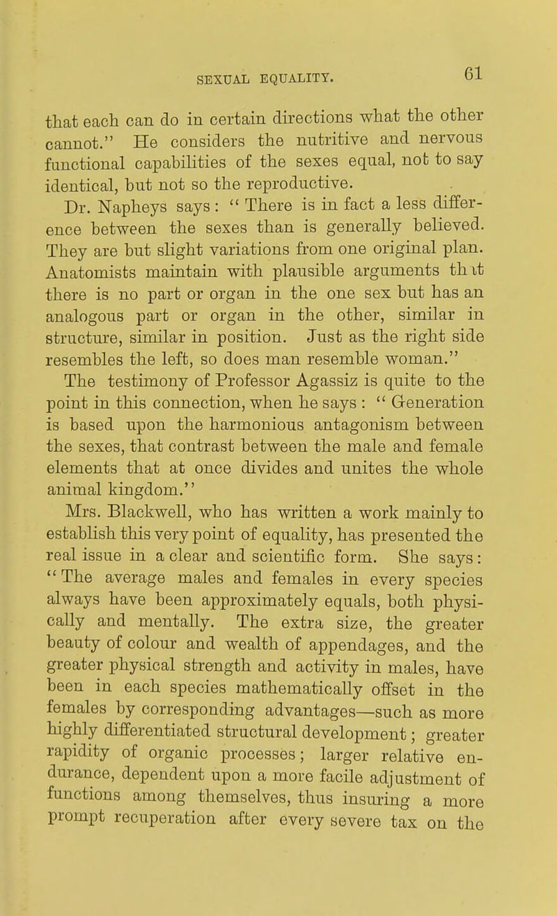 that each can do in certain directions what the other cannot. He considers the nutritive and nervous functional capabilities of the sexes equal, not to say identical, but not so the reproductive. Dr. Napheys says :  There is in fact a less differ- ence between the sexes than is generally believed. They are but slight variations from one original plan. Anatomists maintain with plausible arguments th it there is no part or organ in the one sex but has an analogous part or organ in the other, similar in structure, similar in position. Just as the right side resembles the left, so does man resemble woman. The testimony of Professor Agassiz is quite to the point in this connection, when he says :  Generation is based upon the harmonious antagonism between the sexes, that contrast between the male and female elements that at once divides and unites the whole animal kingdom. Mrs. Blackwell, who has written a work mainly to establish this very point of equality, has presented the real issue in a clear and scientific form. She says:  The average males and females in every species always have been approximately equals, both physi- cally and mentally. The extra size, the greater beauty of colour and wealth of appendages, and the greater physical strength and activity in males, have been in each species mathematically offset in the females by corresponding advantages—such as more highly differentiated structural development; greater rapidity of organic processes; larger relative en- durance, dependent upon a more facile adjustment of functions among themselves, thus insuring a more prompt recuperation after every severe tax on the