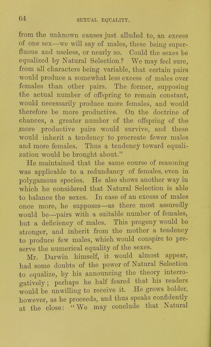 from the unknown causes just alluded to, an excess of one sex—we will say of males, these being super- fluous and useless, or nearly so. Could the sexes be equalized by Natural Selection ? We may feel sure, from all characters being variable, that certain pairs would produce a somewhat less excess of males over females than other pairs. The former, supposing the actual number of offspring to remain constant, would necessarily produce more females, and would therefore be more productive. On the doctrine of chances, a greater number of the offspring of the .more productive pairs would survive, and these would inherit a tendency to procreate fewer males and more females. Thus a tendency toward equali- zation would be brought about. He maintained that the same course of reasoning was applicable to a redundancy of females, even in polygamous species. He also shows another way in which he considered that Natural Selection is able to balance the sexes. In case of an excess of males once more, he supposes—as there most assuredly would be—pairs with a suitable number of females, but a deficiency of males. This progeny would be stronger, and inherit from the mother a tendency to produce few males, which would consphe to pre- serve the numerical equahty of the sexes. Mr. Darwin himself, it would almost appear, had some doubts of the power of Natural Selection to equalize, by his announcing the theory interro- gatively ; perhaps he half feared that his readers would be unwilling to receive it. He grows bolder, however, as he proceeds, and thus speaks confidently at the close: We may conclude that Natural