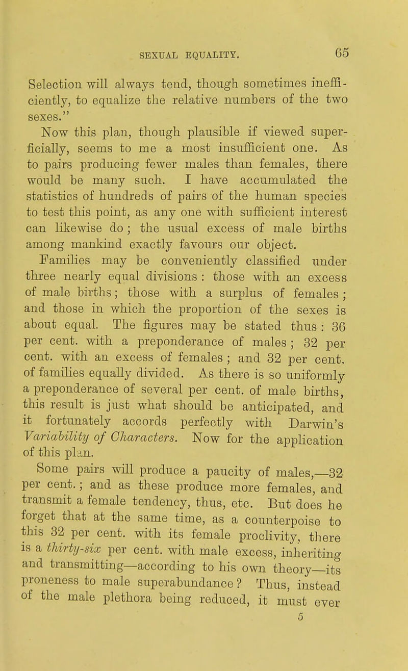 Selection will always tend, though sometimes ineffi- ciently, to equalize the relative numbers of the two sexes. Now this plan, though plausible if viewed super- ficially, seems to me a most insufficient one. As to pairs producing fewer males than females, there would be many such. I have accumulated the statistics of hundreds of pairs of the human species to test this point, as any one with sufficient interest can likewise do; the usual excess of male births among mankind exactly favours our object. Famihes may be conveniently classified under three nearly equal divisions : those with an excess of male births; those with a surplus of females ; and those in which the proportion of the sexes is about equal. The figures may be stated thus : 36 per cent, with a preponderance of males ; 32 per cent, with an excess of females ; and 32 per cent, of famihes equally divided. As there is so uniformly a preponderance of several per cent, of male births, this result is just what should be anticipated, and it fortunately accords perfectly with Darwin's Variability of Characters. Now for the appUcation of this plan. Some pairs will produce a paucity of males, 32 per cent.; and as these produce more females, and transmit a female tendency, thus, etc. But does he forget that at the same time, as a counterpoise to this 32 per cent, with its female proclivity, there is a thirty-six per cent, with male excess, inheriting and transmitting—according to his own theory—its proneness to male superabundance ? Thus, instead of the male plethora being reduced, it must ever 5