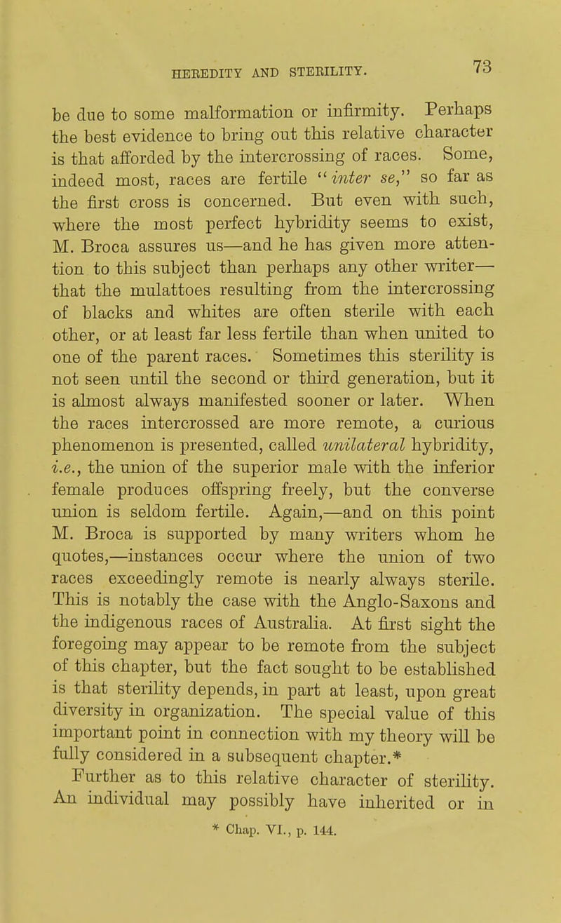 be due to some malformation or infirmity. Perhaps the best evidence to bring out this relative character is that afforded by the intercrossing of races. Some, indeed most, races are fertile ''inter se, so far as the first cross is concerned. But even with such, where the most perfect hybridity seems to exist, M. Broca assures us—and he has given more atten- tion to this subject than perhaps any other writer— that the mnlattoes resulting from the intercrossing of blacks and whites are often sterile with each other, or at least far less fertile than when united to one of the parent races. Sometimes this sterility is not seen until the second or third generation, but it is almost always manifested sooner or later. When the races intercrossed are more remote, a curious phenomenon is presented, called unilateral hybridity, i.e., the union of the superior male with the inferior female produces offspring freely, but the converse union is seldom fertile. Again,—and on this point M. Broca is supported by many writers whom he quotes,—instances occur where the union of two races exceedingly remote is nearly always sterile. This is notably the case with the Anglo-Saxons and the indigenous races of Australia. At first sight the foregoing may appear to be remote from the subject of this chapter, but the fact sought to be established is that sterility depends, in part at least, upon great diversity in organization. The special value of this important point in connection with my theory will be fully considered in a subsequent chapter.* Further as to this relative character of steriUty. An individual may possibly have inherited or in * Chap. VI., p. 144.