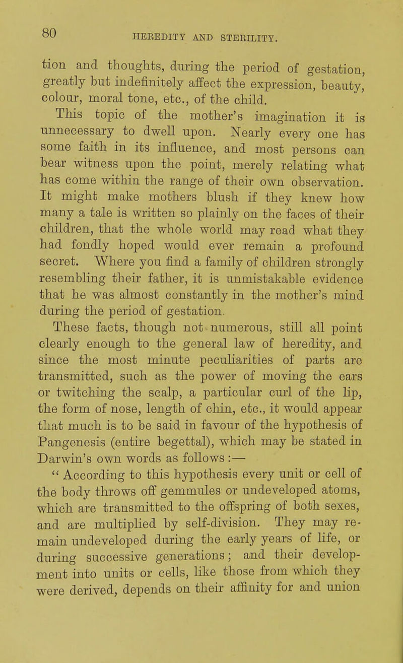 HEEEDITY AND STEKILITY. tion and thoughts, dimng the period of gestation, greatly but indefinitely affect the expression, beauty, colour, moral tone, etc., of the child. This topic of the mother's imagination it is unnecessary to dwell upon. Nearly every one has some faith in its influence, and most persons can bear witness upon the point, merely relating what has come within the range of their own observation. It might make mothers blush if they knew how many a tale is written so plainly on the faces of their children, that the whole world may read what they had fondly hoped would ever remain a profound secret. Where you find a family of children strongly resembling their father, it is unmistakable evidence that he was almost constantly in the mother's mind during the period of gestation. These facts, though not numerous, still all point clearly enough to the general law of heredity, and since the most minute peculiarities of parts are transmitted, such as the power of moving the ears or twitching the scalp, a particular curl of the Hp, the form of nose, length of chin, etc., it would appear that much is to be said in favour of the hypothesis of Pangenesis (entire begettal), which may be stated in Darwin's own words as follows :—  According to this hypothesis every unit or cell of the body throws off gemtnules or undeveloped atoms, which are transmitted to the offspring of both sexes, and are multipHed by self-division. They may re- mam undeveloped during the early years of life, or during successive generations; and their develop- ment into imits or cells, like those from which they were derived, depends on their affinity for and union