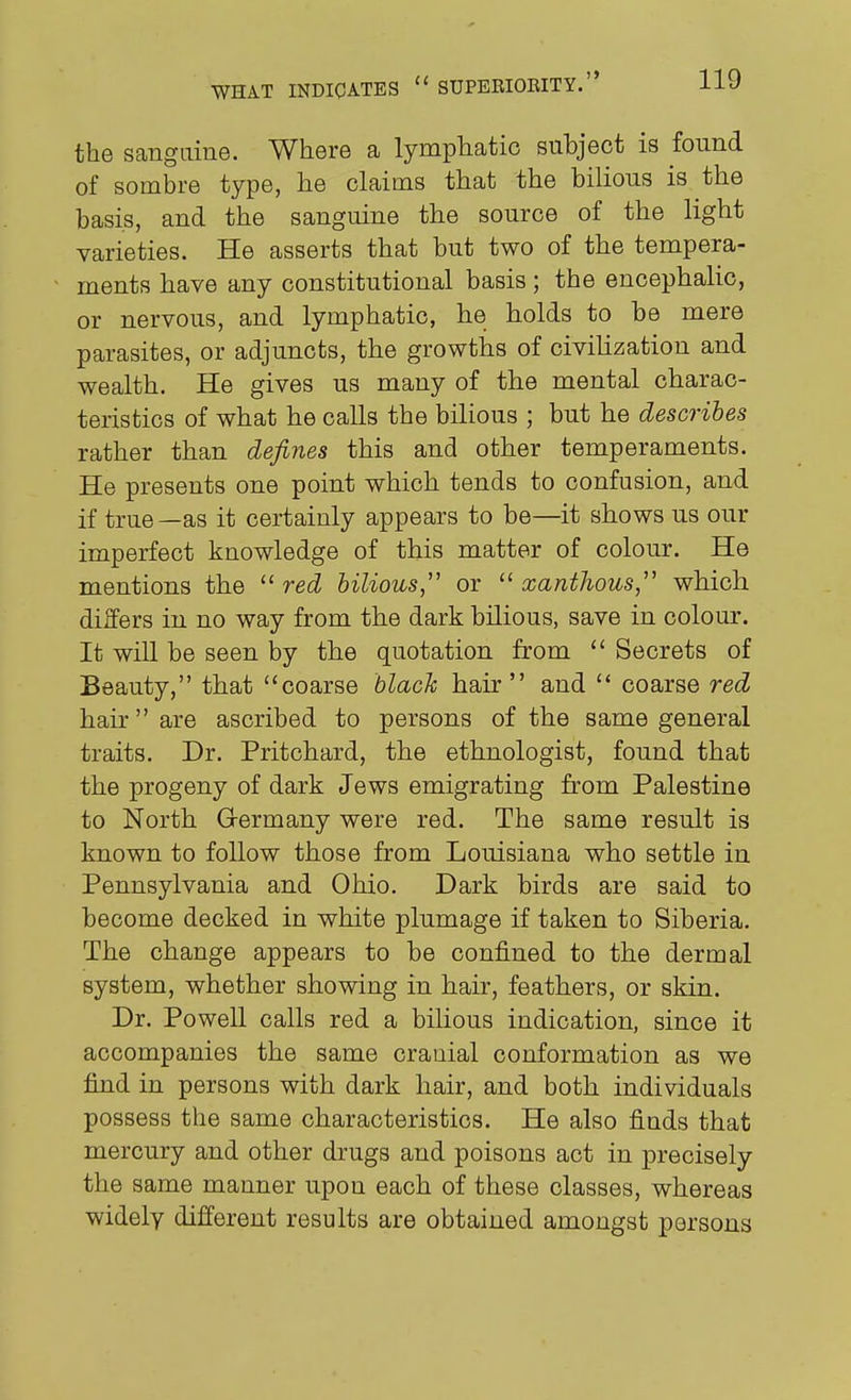 the sanguine. Where a lymphatic subject is found of sombre type, he claims that the bilious is the basis, and the sanguine the source of the light varieties. He asserts that but two of the tempera- ments have any constitutional basis; the encephalic, or nervous, and lymphatic, he holds to be mere parasites, or adjuncts, the growths of civilization and wealth. He gives us many of the mental charac- teristics of what he calls the bilious ; but he describes rather than defines this and other temperaments. He presents one point which tends to confusion, and if true —as it certainly appears to be—it shows us our imperfect knowledge of this matter of colour. He mentions the red bilious, or '^xanthous, which differs in no way from the dark bilious, save in colour. It will be seen by the quotation from  Secrets of Beauty, that coarse blacJc hair and  coarse red hair are ascribed to persons of the same general traits. Dr. Pritchard, the ethnologist, found that the progeny of dark Jews emigrating from Palestine to North Germany were red. The same result is known to follow those from Louisiana who settle in Pennsylvania and Ohio. Dark birds are said to become decked in white plumage if taken to Siberia. The change appears to be confined to the dermal system, whether showing in hair, feathers, or skin. Dr. Powell calls red a bilious indication, since it accompanies the same crauial conformation as we find in persons with dark hair, and both individuals possess the same characteristics. He also finds that mercury and other drugs and poisons act in precisely the same manner upon each of these classes, whereas widely different results are obtained amongst persons