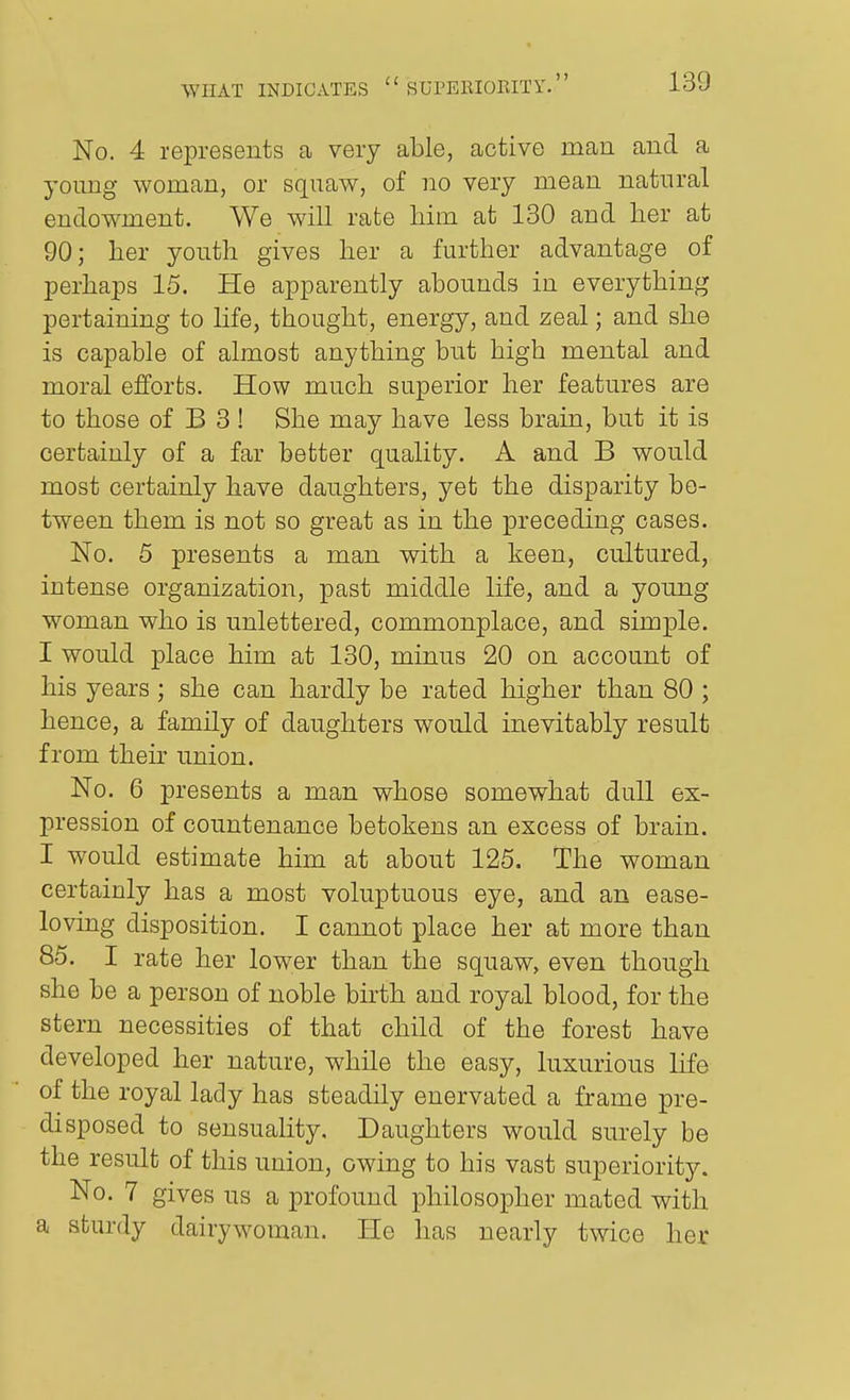 No. 4 represents a very able, active man and a young woman, or squaw, of no very mean natural endowment. We will rate liim at 130 and her at 90; her youth gives her a further advantage of perhaps 15. He apparently abounds in everything pertaining to life, thought, energy, and zeal; and she is capable of almost anything but high mental and moral efforts. How much superior her features are to those of B 3 ! She may have less brain, but it is certainly of a far better quality. A and B would most certainly have daughters, yet the disparity be- tween them is not so great as in the preceding cases. No. 5 presents a man with a keen, cultured, intense organization, past middle life, and a young woman who is unlettered, commonplace, and simple. I would place him at 130, minus 20 on account of his years; she can hardly be rated higher than 80 ; hence, a family of daughters would inevitably result from then- union. No. 6 presents a man whose somewhat dull ex- pression of countenance betokens an excess of brain. I would estimate him at about 125. The woman certainly has a most voluptuous eye, and an ease- loving disposition. I cannot place her at more than 85. I rate her lower than the squaw, even though she be a person of noble birth and royal blood, for the stern necessities of that child of the forest have developed her nature, while the easy, luxurious life of the royal lady has steadily enervated a frame pre- disposed to sensuality. Daughters would surely be the result of this union, owing to his vast superiority. No. 7 gives us a profound philosopher mated with a sturdy dairywoman. He has nearly twice her