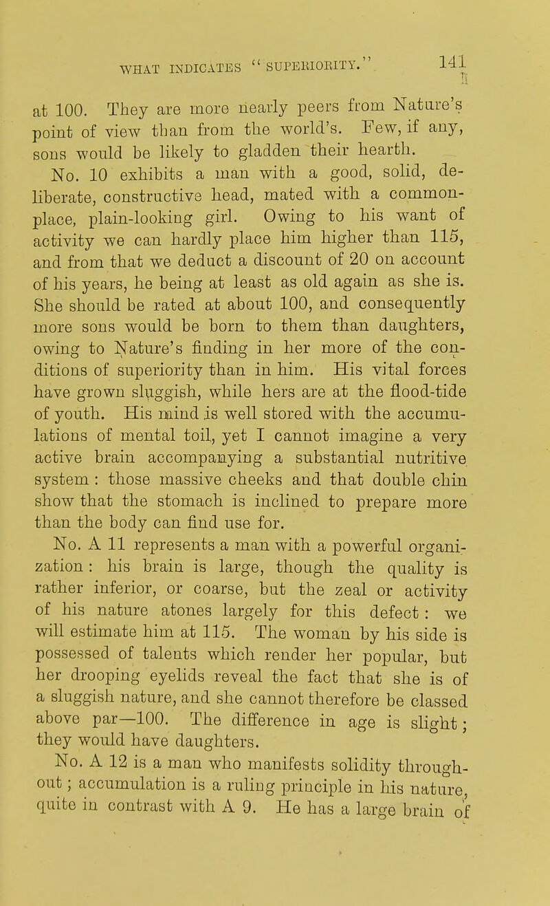 H at 100. They are more nearly peers fmm Natare's point of view than from the world's. Few, if any, sons would be likely to gladden their hearth. No. 10 exhibits a man with a good, solid, de- liberate, constructive head, mated with a common- place, plain-looking girl. Owing to his want of activity we can hardly place him higher than 115, and from that we deduct a discount of 20 on account of his years, he being at least as old again as she is. She should be rated at about 100, and consequently more sons would be born to them than daughters, owing to Nature's finding in her more of the con- ditions of superiority than in him. His vital forces have grown sluggish, while hers are at the flood-tide of youth. His mind is well stored with the accumu- lations of mental toil, yet I cannot imagine a very active brain accompanying a substantial nutritive system : those massive cheeks and that double chin show that the stomach is inclined to prepare more than the body can find use for. No. A 11 represents a man with a powerful organi- zation : his brain is large, though the quality is rather inferior, or coarse, but the zeal or activity of his nature atones largely for this defect : we will estimate him at 115. The woman by his side is possessed of talents which render her popular, but her drooping eyelids reveal the fact that she is of a sluggish nature, and she cannot therefore be classed above par—100. The difference in age is slight; they would have daughters. No. A 12 is a man who manifests solidity through- out ; accumulation is a ruliug priaciple in his nature, quite in contrast with A 9. He has a large brain of