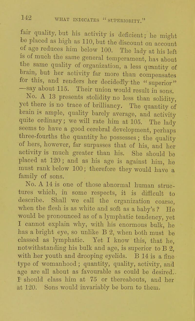 WHAT INDICATES  SUPERIOIUTY.'* fair quality, but his activity is deficient; lie mi^lit be placed as high as 110, but the discount on account of age reduces him below 100. The lady at his left is of much the same general temperament, has about the^ same quahty of organization, a less qimntity of brain, but her acbivity far more than compensates for this, and renders her decidedly the superior —say about 115. Then- union would result in sons. No. A 13 presents stolidity no less than sohdity, yet there is no trace of brilliancy. The quantity of bram is ample, quahty barely average, and activity quite ordinary; we will rate him at 105. The lady seems to have a good cerebral development, perhaps three-fourths the quantity he possesses ; the quahty of hers, however, far surpasses that of his, and her activity is much greater than his. She should be placed at 120 ; and as his age is against him, he must rank below 100; therefore they would have a family of sons. No. A 14 is one of those abnormal human struc- tm-es which, in some respects, it is difficult to describe. Shall we call the organization coarse, when the flesh is as white and soft as a baby's ? He would be pronounced as of a lymphatic tendency, yet I cannot explain why, with his enormous bulk, he has a bright eye, so unlike B 2, when both must be classed as lymphatic. Yet I know this, that he, notwithstanding his bulk and age, is superior to B 2, with her youth and drooping eyelids. B 14 is a fine tjipe of womanhood; quantity, quahty, activity, and age are all about as favourable as could be desu-ed.. r should class him at 75 or thereabouts, and her at 120. Sons would invariably be born to them.