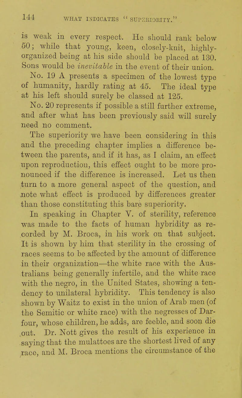 is weak in every respect. He should rank below 60; while that young, keen, closely-knit, highly- organized being at his side should be placed at 130. Sons would be inevitable in the event of their union. No. 19 A presents a specimen of the lowest type of humanity, hardly rating at 45. The ideal type at his left should surely be classed at 125. No. 20 represents if possible a still further extreme, and after what has been previously said will surely need no comment. The superiority we have been considering in this and the preceding chapter implies a difference be- tween the parents, and if it has, as I claim, an effect upon reproduction, this effect ought to be more pro- nounced if the difference is increased. Let us then turn to a more general aspect of the question, and jiote what effect is produced by differences greater than those constituting this bare superiority. In speaking in Chapter V. of sterility, reference was made to the facts of human hybridity as re- corded by M. Broca, in his work on that subject. It is shown by him that sterility in the crossing of races seems to be affected by the amount of difference in their organization—the white race with the Aus- tralians being generally infertile, and the white race with the negro, in the United States, showing a ten- dency to unilateral hybridity. This tendency is also shown by Waitz to exist in the union of Arab men (of the Semitic or white race) with the negresses of Dar- four, whose children, he adds, are feeble, and soon die .out. Dr. Nott gives the result of his experience in .saying that the mulattoes are the shortest lived of any race, and M. Broca mentions the circumstance of the