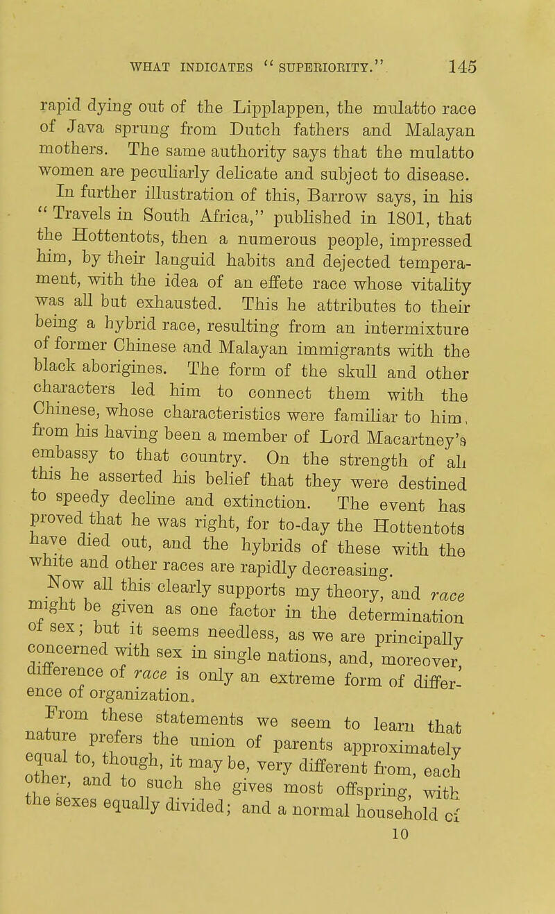 rapid dying out of the Lipplappen, the mulatto race of Java sprung from Dutch fathers and Malayan mothers. The same authority says that the mulatto women are pecuharly deHcate and subject to disease. In further illustration of this, Barrow says, in his  Travels in South Africa, published in 1801, that the Hottentots, then a numerous people, impressed him, by their languid habits and dejected tempera- ment, with the idea of an effete race whose vitality was all but exhausted. This he attributes to their being a hybrid race, resulting from an intermixture of former Chinese and Malayan immigrants with the black aborigines. The form of the skuU and other characters led him to connect them with the Chinese, whose characteristics were familiar to him, fi-om his having been a member of Lord Macartney's embassy to that country. On the strength of ali this he asserted his belief that they were destined to speedy declme and extinction. The event has proved that he was right, for to-day the Hottentots have died out, and the hybrids of these with the white and other races are rapidly decreasing. Now all this clearly supports my theory, and race might be given as one factor in the determination ot sex; but it seems needless, as we are principally concerned with sex in smgle nations, and, moreover difference of race is only an extreme form of differ- ence ot organization. From these statements we seem to learn that eauaffn'?. ^l ^^^^^^^ approximately eqnal to, though, it maybe, very different from, each other, and to such she gives most offspring, ^tb the sexes equally divided; and a normal household Ci 10