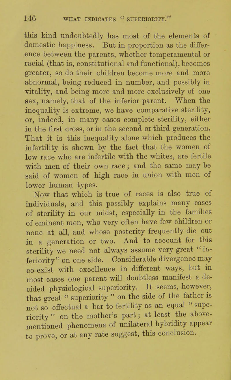 this kind undoubtedly has most of the elements of domestic happiness. But in proportion as the differ- ence between the parents, whether temperamental or racial (that is, constitutional and functional), becomes greater, so do their children become more and more abnormal, being reduced in number, and possibly in vitality, and being more and more exclusively of one sex, namely, that of the inferior parent. When the inequality is extreme, we have comparative sterility, or, indeed, in many cases complete sterility, either in the first cross, or in the second or third generation. That it is this inequality alone which produces the infertiHty is shown by the fact that the women of low race who are infertile with the whites, are fertile with men of their own race; and the same may be said of women of high race in union with men of lower human types. Now that which is true of races is also true of individuals, and this possibly explains many cases of sterility in our midst, especially in tbe families of eminent men, who very often have few children or none at all, and whose posterity frequently die out in a generation or two. And to account for this sterility we need not always assume very great in- feriority on one side. Considerable divergence may co-exist with excellence in different ways, but in most cases one parent will doubtless manifest a de- cided physiological superiority. It seems, however, that great  superiority  on the side of the father is not so effectual a bar to fertihty as an equal  supe- riority  on the mother's part; at least the above- mentioned phenomena of unilateral hybridity appear to prove, or at any rate suggest, this conclusion.