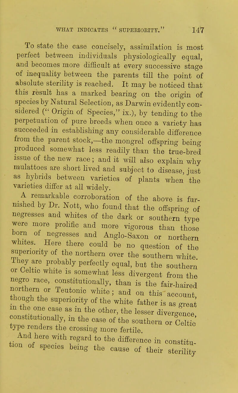 To state the case concisely, assimilation is most perfect between individuals physiologically equal, and becomes more difficult at every successive stage of inequality between the parents till the point of absolute sterility is reached. It may be noticed that this result has a marked bearing on the origin of species by Natural Selection, as Darwin evidently con- sidered { Origin of Species, ix.), by tending to the perpetuation of pure breeds when once a variety has succeeded in establishing any considerable difference from the parent stock,—the mongrel offspring being produced somewhat less readHy than the true-bred issue of the new race; and it wiU also explain why mulattoes are short Hved and subject to disease, just as hybrids between varieties of plants when the varieties differ at all widely. A remarkable corroboration of the above is fur- nished by Dr. Nott, who found that the offspring of negresses and whites of the dark or southern type were more prolific and more vigorous than those born of negresses and Anglo-Saxon or northern whites. Here there could be no question of the superiority of the northern over the southern white They are probably perfectly equal, but the southern or Celtic white is somewhat less divergent from the negro race, constitutionally, than is the fair-haired northern or Teutonic white; and on this account, though the superiority of the white father is as grea m the one case as in the other, the lesser divergence constitutionally, in the case of the southern or CeuTc' type renders the crossing more fertile And here with regard to the difference in constitu- tion of species being the cause of their sterility