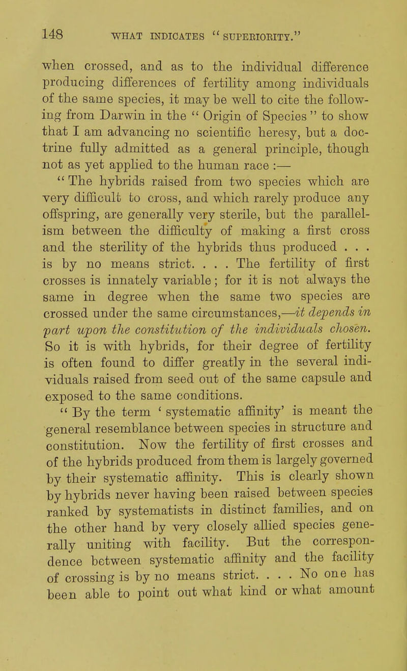 when crossed, and as to the individual difference producing differences of fertihty among individuals of the same species, it may be well to cite the follow- ing from Darwin in the  Origin of Species  to show that I am advancing no scientific heresy, but a doc- trine fully admitted as a general principle, though not as yet apphed to the human race :— The hybrids raised from two species which are very difficult to cross, and which rarely produce any offspring, are generally very sterile, but the parallel- ism between the difficulty of making a first cross and the sterility of the hybrids thus produced . . . is by no means strict. . . . The fertility of first crosses is innately variable; for it is not always the same in degree when the same two species are crossed under the same circumstances,—it depends in fart upon the constitution of the individuals cJiosen. So it is with hybrids, for their degree of fertility is often found to differ greatly in the several indi- viduals raised from seed out of the same capsule and exposed to the same conditions.  By the term ' systematic affinity' is meant the general resemblance between species in structure and constitution. Now the fertility of first crosses and of the hybrids produced from them is largely governed by their systematic affinity. This is clearly shown by hybrids never having been raised between species ranked by systematists in distinct families, and on the other hand by very closely aUied species gene- rally uniting with facility. But the correspon- dence between systematic affinity and the facility of crossing is by no means strict. ... No one has been able to point out what kind or what amount