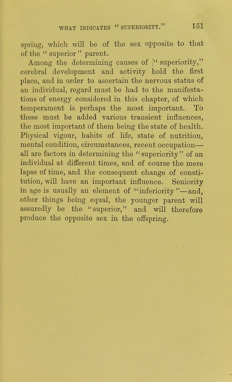 spring, which will be of the sex opposite to that of the  superior  parent. Among the determining causes of superiority, cerebral development and activity hold the first place, and in order to ascertain the nervous status of an individual, regard must be had to the manifesta- tions of energy considered in this chapter, of which temperament is perhaps the most important. To these must be added various transient influences, the most important of them being the state of health. Physical vigour, habits of life, state of nutrition, mental condition, circumstances, recent occupation— all are factors in determining the superiority of an individual at different times, and of course the mere lapse of time, and the consequent change of consti- tution, will have an important influence. Seniority in age is usually an element of inferiority—and, other things being equal, the younger parent will assuredly be the superior, and will therefore produce the opposite sex in the offspring.