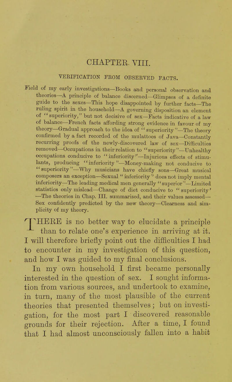 CHAPTER- VIII. VEEIFICATION FEOM OBSERVED FACTS. Field of my early investigations—Books and personal observation and theories—A principle of balance discerned—Glimpses of a definite guide to the sexes—This hope disappointed by fm-ther facts—The ruling spirit in the household—A governing disposition an element of superiority, but not decisive of sex—Facts indicative of a law of balance—French facts affording strong evidence in favour of my theory—Gradual approach to the idea of  superiority —The theory confirmed by a fact recorded of the mulattoes of Java—Constantly recurring proofs of the newly-discovered law of sex—Difficulties removed—Occupations in their relation to superiority—Unhealthy occupations conducive to inferiority—Injurious efiects of stimu- lants, producing '' inferiority —Money-making not conducive to superiority—Why musicians have chiefly sons—Great musical composers an exception—Sexual  inferiority'' does not imply mental inferiority—The leading medical men generally superior—Limited statistics only mislead—Change of diet conducive to superiority' —The theories in Chap. III. summarised, and their values assessed— Sex confidently predicted by the new theory—Clearness and sim- plicity of my theory. HERE is no better way to elucidate a principle than to relate one's experience in arriving at it. I will therefore briefly point out the difficulties I had to encounter in my investigation of this question, and how I was guided to my final conclusions. In my own household I first became personally interested in the question of sex. I sought informa- tion from various sources, and undertook to examine, in turn, many of the most plausible of the current theories that presented themselves; but on investi- gation, for the most part I discovered reasonable grounds for their rejection. After a time, I found that I had almost unconsciously fallen into a habit