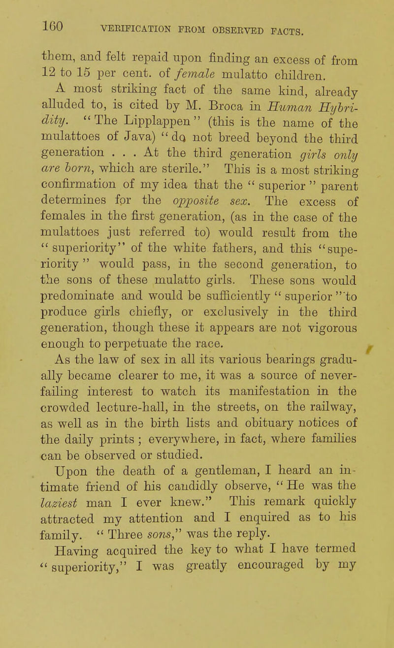 them, and felt repaid upon finding an excess of from 12 to 15 per cent, of female mulatto children. A most striking fact of the same kind, already- alluded to, is cited by M. Broca in Human Rijhri- dity. The Lipplappen  (this is the name of the mulattoes of Java)  dq not breed beyond the thii'd generation ... At the third generation girls only are born, which are sterile. This is a most striking confirmation of my idea that the  superior  parent determines for the opposite sex. The excess of females in the first generation, (as in the case of the mulattoes just referred to) would result from the  superiority of the white fathers, and this supe- riority  would pass, in the second generation, to the sons of these mulatto girls. These sons would predominate and would be sufiiciently  superior 'to produce girls chiefly, or exclusively in the third generation, though these it appears are not vigorous enough to perpetuate the race. As the law of sex in all its various bearings gradu- ally became clearer to me, it was a source of never- failing interest to watch its manifestation in the crowded lecture-hall, in the streets, on the railway, as well as in the birth lists and obituary notices of the daily prints ; everywhere, in fact, where famihes can be observed or studied. Upon the death of a gentleman, I heard an in- timate friend of his candidly observe,  He was the laziest man I ever knew. This remark quickly attracted my attention and I enquired as to his family.  Three sons, was the reply. Having acquired the key to what I have termed  superiority, I was greatly encouraged by my