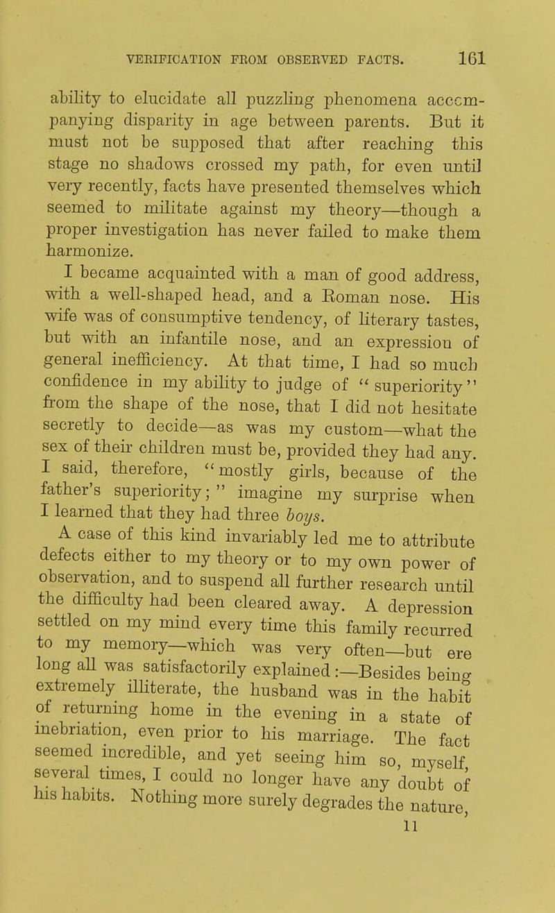 ability to elucidate all puzzling phenomena acccm- panying disparity in age between parents. But it must not be supposed that after reaching this stage no shadows crossed my path, for even until very recently, facts have presented themselves which seemed to militate against my theory—though a proper investigation has never failed to make them harmonize. I became acquainted with a man of good address, with a well-shaped head, and a Eoman nose. His wife was of consumptive tendency, of Hterary tastes, but with an infantile nose, and an expression of general inefficiency. At that time, I had so much confidence in my ability to judge of superiority from the shape of the nose, that I did not hesitate secretly to decide—as was my custom—what the sex of theh children must be, provided they had any. I said, therefore, mostly girls, because of the father's superiority; imagine my surprise when I learned that they had three hoys. A case of this kind mvariably led me to attribute defects either to my theory or to my own power of observation, and to suspend all further research until the difficulty had been cleared away. A depression settled on my mind every time this family recurred to my memory—which was very often—but ere long aU was satisfactorily explained :—Besides being extremely iUiterate, the husband was in the habit of returnmg home in the evening in a state of mebriation, even prior to his marriage. The fact seemed incredible, and yet seeing him so, myself several times, I could no longer have any doubt of his habits. Nothing more surely degrades the nature,