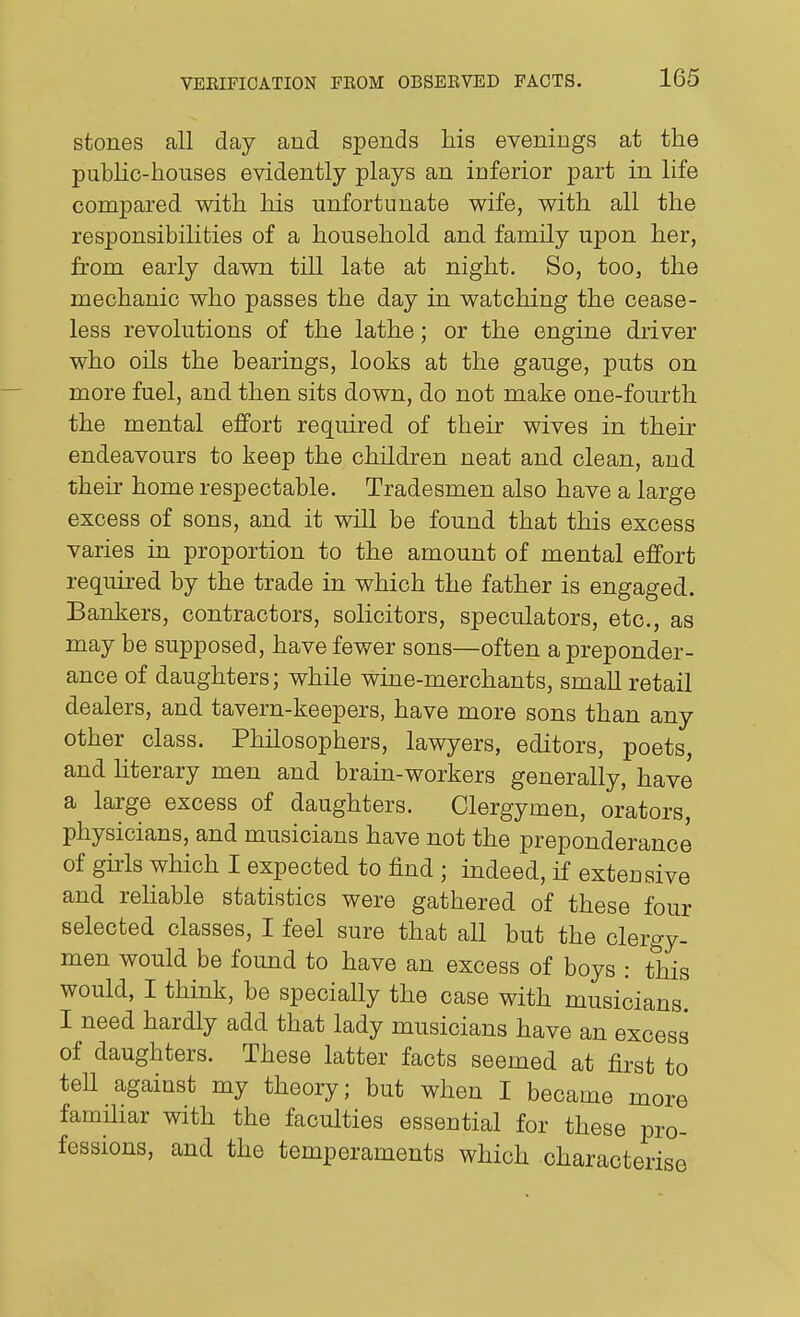 stones all day and spends his evenings at the pubhc-houses evidently plays an inferior part in life compared with his unfortunate wife, with all the responsibilities of a household and family upon her, from early dawn till late at night. So, too, the mechanic who passes the day in watching the cease- less revolutions of the lathe; or the engine driver who oils the bearings, looks at the gauge, puts on more fuel, and then sits down, do not make one-fourth the mental effort required of their wives in their endeavours to keep the children neat and clean, and their home respectable. Tradesmen also have a large excess of sons, and it will be found that this excess varies in proportion to the amount of mental effort required by the trade in which the father is engaged. Bankers, contractors, solicitors, speculators, etc., as may be supposed, have fewer sons—often a preponder- ance of daughters; while wine-merchants, small retail dealers, and tavern-keepers, have more sons than any other class. Philosophers, lawyers, editors, poets, and hterary men and brain-workers generally, have a large excess of daughters. Clergymen, orators, physicians, and musicians have not the preponderance of ghls which I expected to find ; indeed, if extensive and rehable statistics were gathered of these four selected classes, I feel sure that all but the clergy- men would be found to have an excess of boys : this would, I think, be specially the case with musicians. I need hardly add that lady musicians have an excess of daughters. These latter facts seemed at first to tell against my theory; but when I became more famihar with the faculties essential for these pro- fessions, and the temperaments which characterise