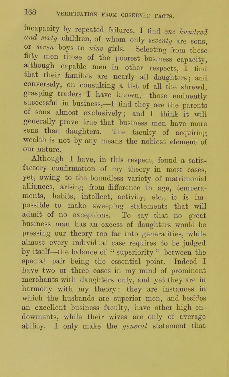 incapacity by repeated failures, I find one hundred and sixty children, of whom only seventy are sons, or seven boys to nine girls. Selecting from these fifty men those of the poorest business capacity, although^ capable men in other respects, I find that their families are nearly aU daughters; and conversely, on consulting a list of all the shrewd, grasping traders I have known,—those eminently successful in business,—I find they are the parents of sons almost exclusively; and I think it will generally prove true that business men have more sons than daughters. The faculty of acquking wealth is not by any means the noblest element of our nature. Although I have, in this respect, found a satis- factory confirmation of my theory in most cases, yet, owing to the boundless variety of matrimonial alliances, arising from difierence in age, tempera- ments, habits, intellect, activity, etc., it is im- possible to make sweeping statements that will admit of no exceptions. To say that no great business man has an excess of daughters would be pressing our theory too far into generalities, while almost every individual case requires to be judged by itself—the balance of  superiority  between the special pair being the essential point. Indeed I have two or three cases in my mind of prominent merchants with daughters only, and yet they are in harmony with my theory: they are instances in which the husbands are superior men, and besides an excellent business faculty, have other high en- dowments, while their wives are only of average ability. I only make the ge7ieral statement that