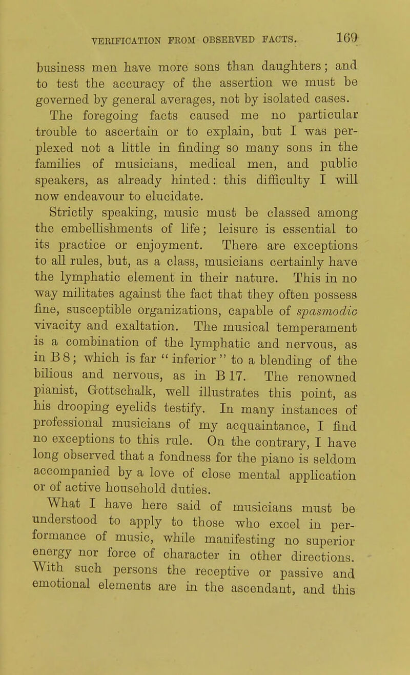 business men have more sons than daughters; and to test the accuracy of the assertion we must be governed by general averages, not by isolated cases. The foregoing facts caused me no particular trouble to ascertain or to explain, but I was per- plexed not a Httle in finding so many sons in the families of masicians, medical men, and public speakers, as already hinted: this difficulty I wiU now endeavour to elucidate. Strictly speaking, music must be classed among the embelhshments of life; leisure is essential to its practice or enjoyment. There are exceptions to all rules, but, as a class, musicians certainly have the lymphatic element in their nature. This in no way militates against the fact that they often possess fine, susceptible organizations, capable of spasmodic vivacity and exaltation. The musical temperament is a combination of the lymphatic and nervous, as in B8; which is far  inferior  to a blending of the bilious and nervous, as in B17. The renowned pianist, Gottschalk, well illustrates this point, as his drooping eyelids testify. In many instances of professional musicians of my acquaintance, I find no exceptions to this rule. On the contrary, I have long observed that a fondness for the piano is seldom accompanied by a love of close mental application or of active household duties. What I have here said of musicians must be understood to apply to those who excel in per- formance of music, while manifesting no superior energy nor force of character in other directions. With such persons the receptive or passive and emotional elements are in the ascendant, and this