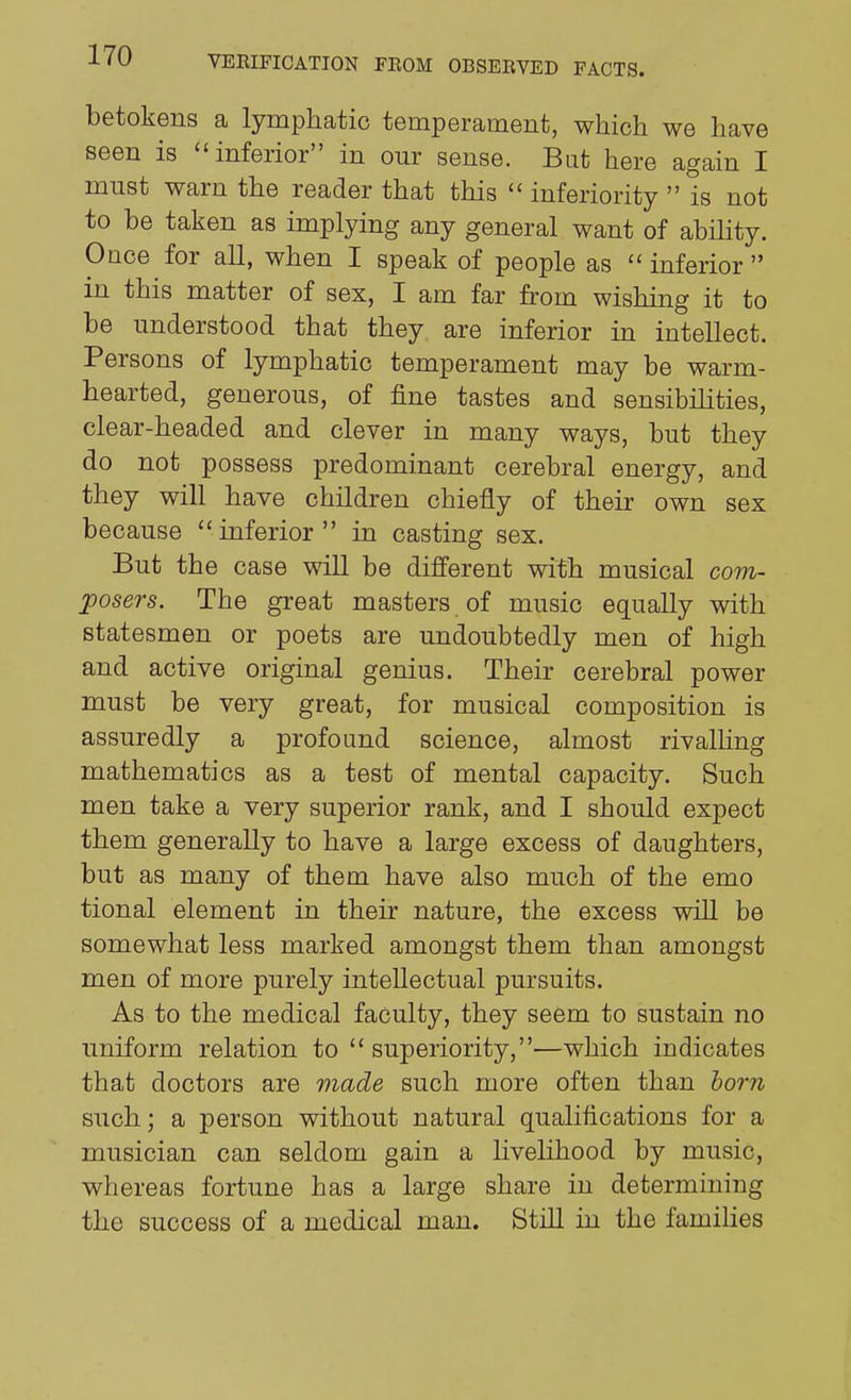 betokens a lymphatic temperament, which we have seen is inferior in our sense. But here again I must warn the reader that this  inferiority  is not to be taken as implying any general want of abihty. Once for all, when I speak of people as  inferior  in this matter of sex, I am far from wishing it to be understood that they are inferior in intellect. Persons of lymphatic temperament may be warm- hearted, generous, of fine tastes and sensibihties, clear-headed and clever in many ways, but they do not possess predominant cerebral energy, and they will have children chiefly of their own sex because inferior in casting sex. But the case will be different with musical cotu- jposers. The great masters of music equally with statesmen or poets are undoubtedly men of high and active original genius. Their cerebral power must be very great, for musical composition is assuredly a profound science, almost rivalUng mathematics as a test of mental capacity. Such men take a very superior rank, and I should expect them generally to have a large excess of daughters, but as many of them have also much of the emo tional element in their nature, the excess will be somewhat less marked amongst them than amongst men of more purely intellectual pursuits. As to the medical faculty, they seem to sustain no uniform relation to  superiority,—which indicates that doctors are made such more often than horn such; a person without natural qualifications for a musician can seldom gain a livelihood by music, whereas fortune has a large share in determining the success of a medical man. Still in the families