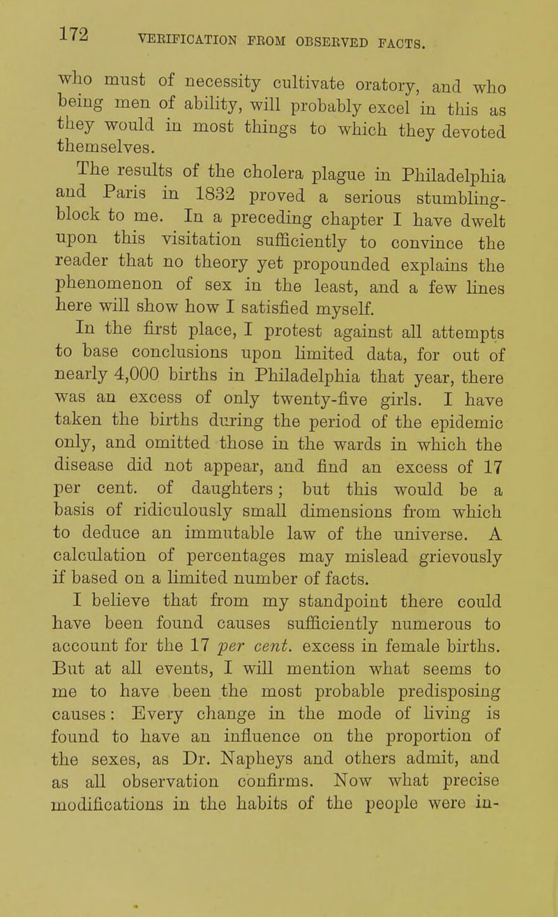 who must of necessity cultivate oratory, and who being men of ability, will probably excel in this as they would in most things to which they devoted themselves. The results of the cholera plague m Philadelphia and Paris in 1832 proved a serious stumbling- block to me. In a preceding chapter I have dwelt upon this visitation sufficiently to convince the reader that no theory yet propounded explains the phenomenon of sex in the least, and a few lines here will show how I satisfied myself. In the first place, I protest against all attempts to base conclusions upon limited data, for out of nearly 4,000 births in Philadelphia that year, there was an excess of only twenty-five girls. I have taken the births during the period of the epidemic only, and omitted those in the wards in which the disease did not appear, and find an excess of 17 per cent, of daughters; but this would be a basis of ridiculously small dimensions from which to deduce an immutable law of the universe. A calculation of percentages may mislead grievously if based on a limited number of facts. I believe that from my standpoint there could have been found causes sufficiently numerous to account for the 17 per cent, excess in female births. But at all events, I will mention what seems to me to have been the most probable predisposing causes: Every change in the mode of hving is found to have an influence on the proportion of the sexes, as Dr. Napheys and others admit, and as all observation confirms. Now what precise modifications in the habits of the people were in-