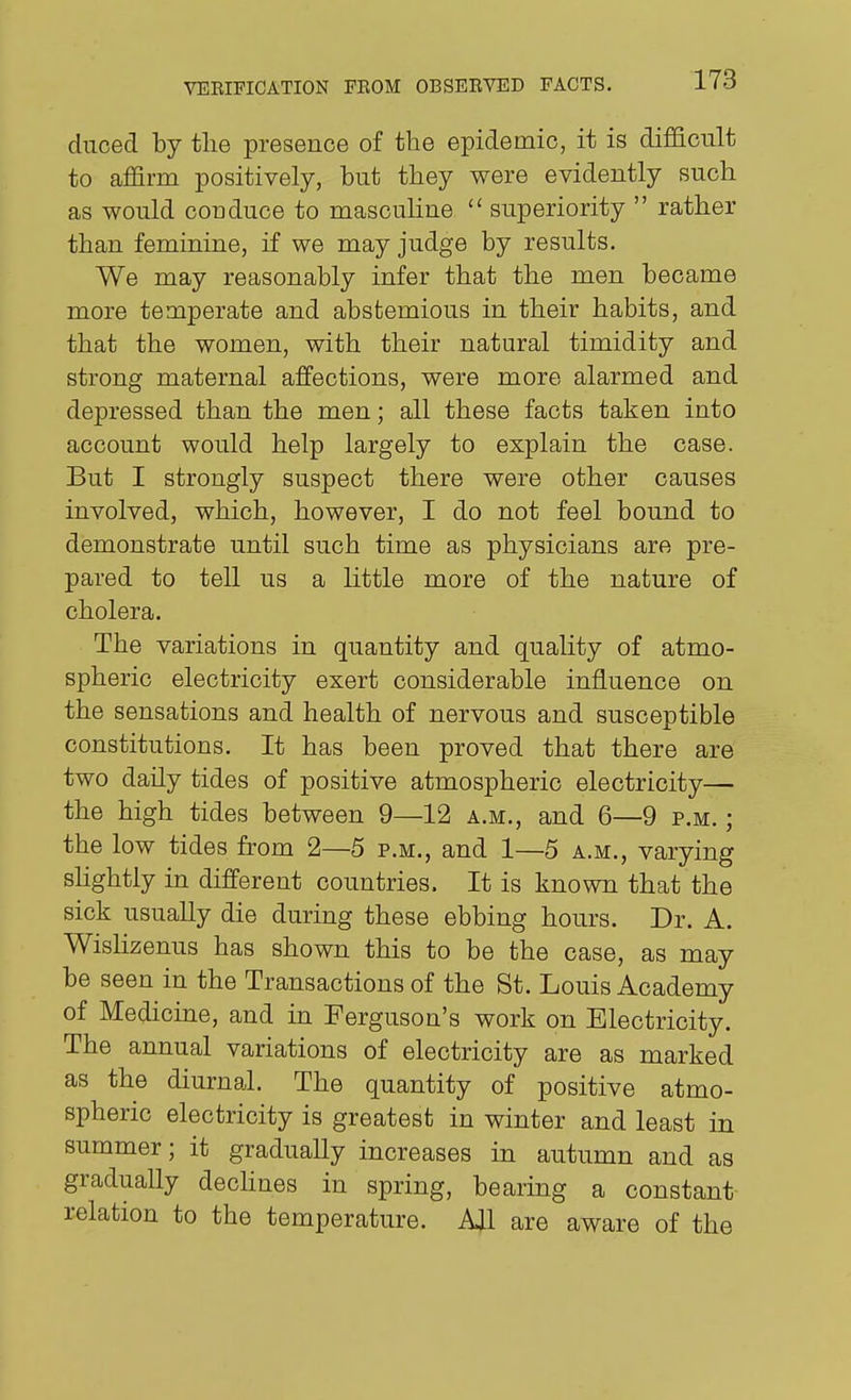 duced by the presence of the epidemic, it is difficult to affirm positively, but they were evidently such as would conduce to masculine  superiority  rather than feminine, if we may judge by results. We may reasonably infer that the men became more temperate and abstemious in their habits, and that the women, with their natural timidity and strong maternal affections, were more alarmed and depressed than the men; all these facts taken into account would help largely to explain the case. But I strongly suspect there were other causes involved, which, however, I do not feel bound to demonstrate until such time as physicians are pre- pared to tell us a little more of the nature of cholera. The variations in quantity and quaUty of atmo- spheric electricity exert considerable influence on the sensations and health of nervous and susceptible constitutions. It has been proved that there are two daily tides of positive atmospheric electricity— the high tides between 9—12 A.M., and 6—9 p.m. : the low tides from 2—5 p.m., and 1—5 a.m., varying sHghtly in different countries. It is known that the sick usually die during these ebbing hours. Dr. A. Wishzenus has shown this to be the case, as may be seen in the Transactions of the St. Louis Academy of Medicine, and in Ferguson's work on Electricity. The annual variations of electricity are as marked as the diurnal. The quantity of positive atmo- spheric electricity is greatest in winter and least in summer; it gradually increases in autumn and as gradually decHnes in spring, bearing a constant relation to the temperature. All are aware of the