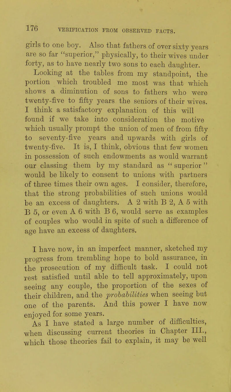girls to one boy. Also that fathers of over sixty years are so far ''superior, physically, to their wives under forty, as to have nearly two sons to each daughter. Looking at the tables from my standpoint, the portion which troubled me most was that which shows a diminution of sons to fathers who were twenty-five to fifty years the seniors of their wives. I think a satisfactory explanation of this will found if we take into consideration the motive which usually prompt the union of men of from fifty to seventy-five years and upwards with guis of twenty-five. It is, I think, obvious that few women in possession of such endowments as would warrant our classing them by my standard as  superior  would be likely to consent to unions with partners of three times their own ages. I consider, therefore, that the strong probabiUties of such unions would be an excess of daughters. A 2 with B 2, A 5 vnth B 6, or even A 6 with B 6, would serve as examples of couples who would in spite of such a difference of age have an excess of daughters. I have now, in an imperfect manner, sketched my progress from trembhng hope to bold assurance, in the prosecution of my difficult task. I could not vest satisfied until able to tell approximately, upon seeing any couple, the proportion of the sexes of their children, and the probabilities when seeing but one of the parents. And this power I have now enjoyed for some years. As I have stated a large number of difficulties, when discussing cm-rent theories in Chapter III., which those theories fail to explain, it may be well