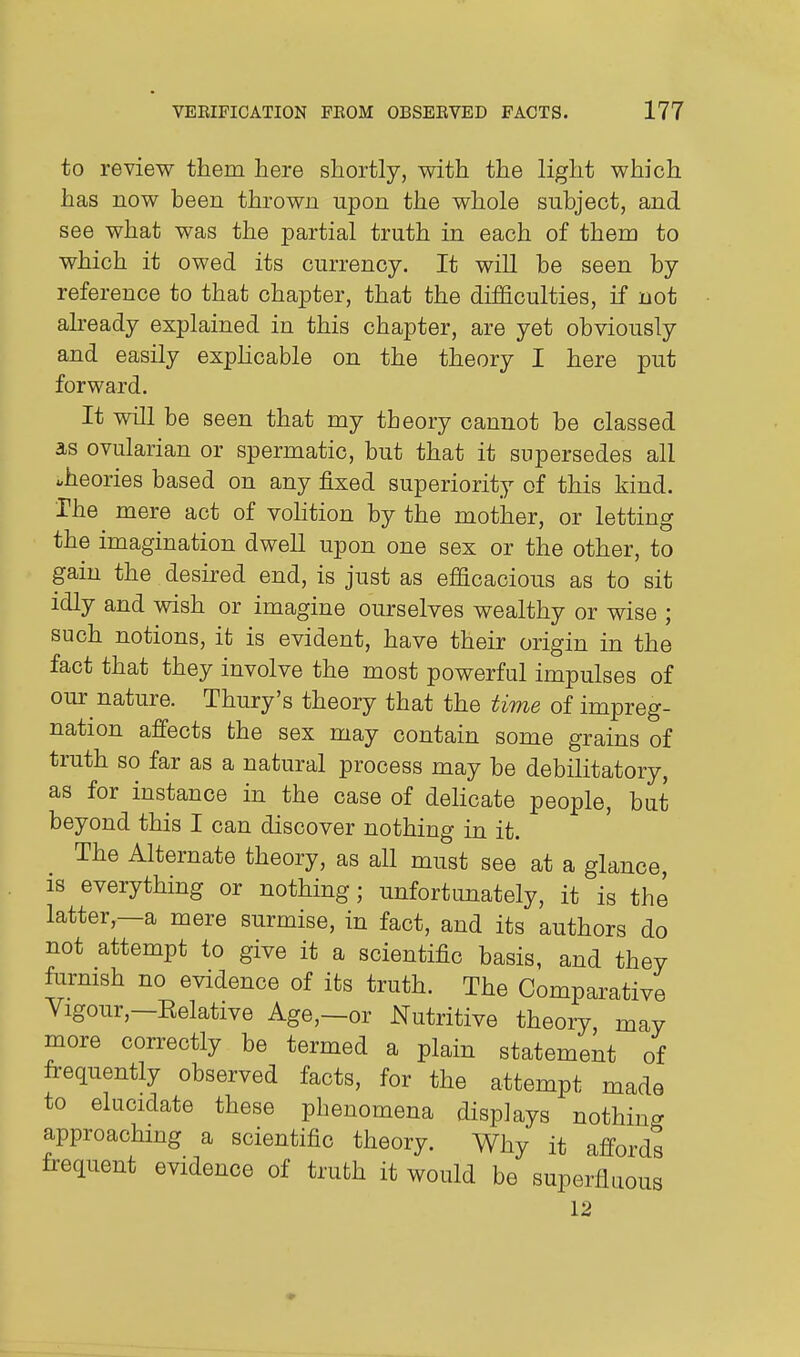 to review them here shortly, with the light which has now been thrown upon the whole subject, and see what was the partial truth in each of them to which it owed its currency. It wiU be seen by reference to that chapter, that the difficulties, if not already explained in this chapter, are yet obviously and easily exphcable on the theory I here put forward. It will be seen that my theory cannot be classed as ovularian or spermatic, but that it supersedes all theories based on any fixed superiority of this kind. The mere act of vohtion by the mother, or letting the imagination dweU upon one sex or the other, to gain the desired end, is just as efficacious as to sit idly and wish or imagine ourselves wealthy or wise ; such notions, it is evident, have their origin in the fact that they involve the most powerful impulses of our nature. Thury's theory that the time of impreg- nation affects the sex may contain some grains of truth so far as a natural process may be debilitatory, as for instance in the case of delicate people, but beyond this I can discover nothing in it. The Alternate theory, as all must see at a glance, 18 everything or nothing; unfortunately, it is the latter,—a mere surmise, in fact, and its authors do not attempt to give it a scientific basis, and they furmsh no evidence of its truth. The Comparative Yigour,—Kelative Age,—or Nutritive theory, may more correctly be termed a plain statement of frequently observed facts, for the attempt made to elucidate these phenomena displays nothincr approaching a scientific theory. Why it affords frequent evidence of truth it would be superfluous 12