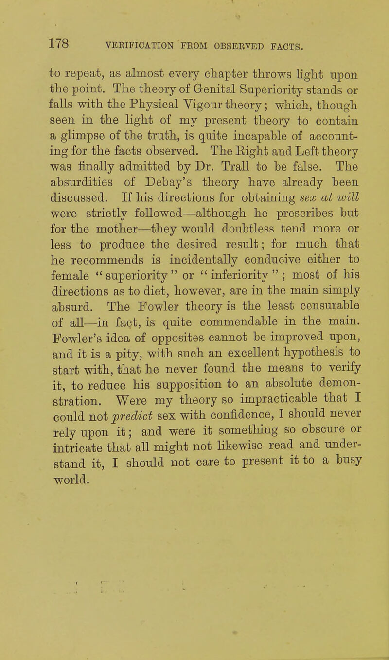 to repeat, as almost every chapter throws light upon the point. The theory of Genital Superiority stands or falls with the Physical Vigour theory; which, though seen in the light of my present theory to contain a glimpse of the truth, is quite incapahle of account- ing for the facts observed. The Eight and Left theory was finally admitted by Dr. Trail to be false. The absurdities of Debay's theory have already been discussed. If his directions for obtaining sex at luill were strictly followed—although he prescribes but for the mother—they would doubtless tend more or less to produce the desired result; for much that he recommends is incidentally conducive either to female superiority or inferiority; most of his directions as to diet, however, are in the main simply absurd. The Fowler theory is the least censurable of all—in fact, is quite commendable in the main. Fowler's idea of opposites cannot be improved upon, and it is a pity, with such an excellent hypothesis to start with, that he never found the means to verify it, to reduce his supposition to an absolute demon- stration. Were my theory so impracticable that I could not predict sex with confidence, I should never rely upon it; and were it something so obscure or intricate that all might not likewise read and under- stand it, I should not care to present it to a busy world.