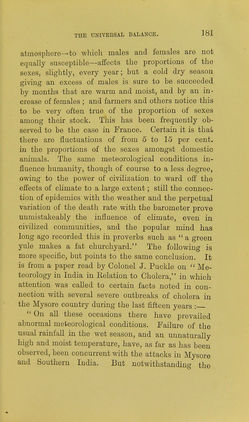 atmosphere^ to which males and females are not equally susceptible—affects the proportions of the sexes, slightly, every year; but a cold dry season giving an excess of males is sure to be succeeded by months that are warm and moist, and by an in- crease of females ; and farmers and others notice this to be very often true of the proportion of sexes among their stock. This has been frequently ob- served to be the case in France. Certain it is thai there are fluctuations of from 5 to 15 per cent, in the proportions of the sexes amongst domestic animals. The same meteorological conditions in- fluence humanity, though of course to a less degree, owing to the power of civilization to ward off the effects of climate to a large extent; still the connec- tion of epidemics v^ith the weather and the perpetual variation of the death rate with the barometer prove unmistakeably the influence of climate, even in civilized communities, and the popular mind has long ago recorded this in proverbs such as  a green yule makes a fat churchyard. The following is more specific, but points to the same conclusion. It is from a paper read by Colonel J. Puckle on  Me- teorology in India in Eelation to Cholera, in which attention was called to certain facts noted in con- nection with several severe outbreaks of cholera in the Mysore country during the last fifteen years : *' On all these occasions there have prevailed abnormal meteorological conditions. Failure of the usual rainfall in the wet season, and an unnaturally high and moist temperature, have, as far as has been observed, been concurrent with the attacks in Mysore and Southern India. But notwithstanding the