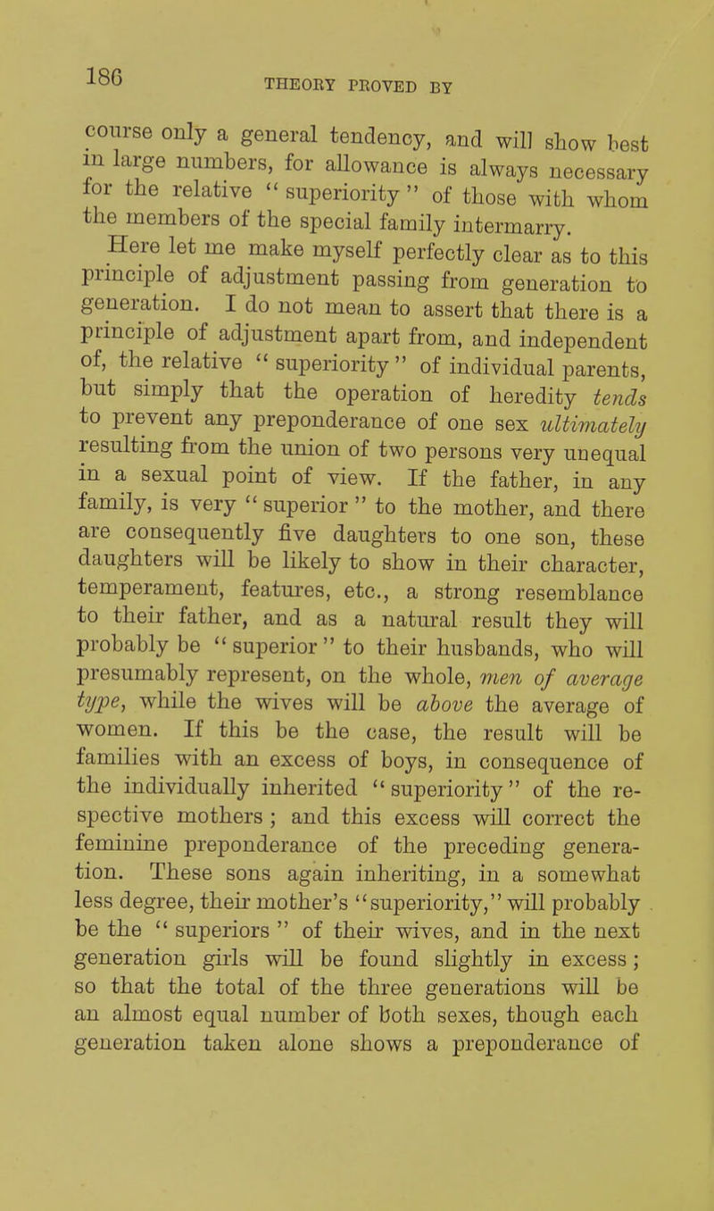 THEOEY PROVED BY course only a general tendency, and will show best m large numbers, for allowance is always necessary for the relative ''superiority of those with whom the members of the special family intermarry. Here let me make myself perfectly clear as to this prmciple of adjustment passing from generation to generation. I do not mean to assert that there is a principle of adjustment apart from, and independent of, the relative superiority of individual parents, but simply that the operation of heredity tends to prevent any preponderance of one sex ultimately resulting from the union of two persons very unequal in a sexual point of view. If the father, in any family, is very  superior  to the mother, and there are consequently five daughters to one son, these daughters will be likely to show in their character, temperament, features, etc., a strong resemblance to their father, and as a natural result they will probably be  superior  to their husbands, who will presumably represent, on the whole, men of average type, while the wives will be above the average of women. If this be the case, the result will be families with an excess of boys, in consequence of the individually inherited superiority of the re- spective mothers ; and this excess will correct the feminine preponderance of the preceding genera- tion. These sons again inheriting, in a somewhat less degree, their mother's superiority, will probably be the  superiors  of their wives, and in the next generation girls will be found slightly in excess; so that the total of the three generations will be an almost equal number of both sexes, though each generation taken alone shows a preponderance of