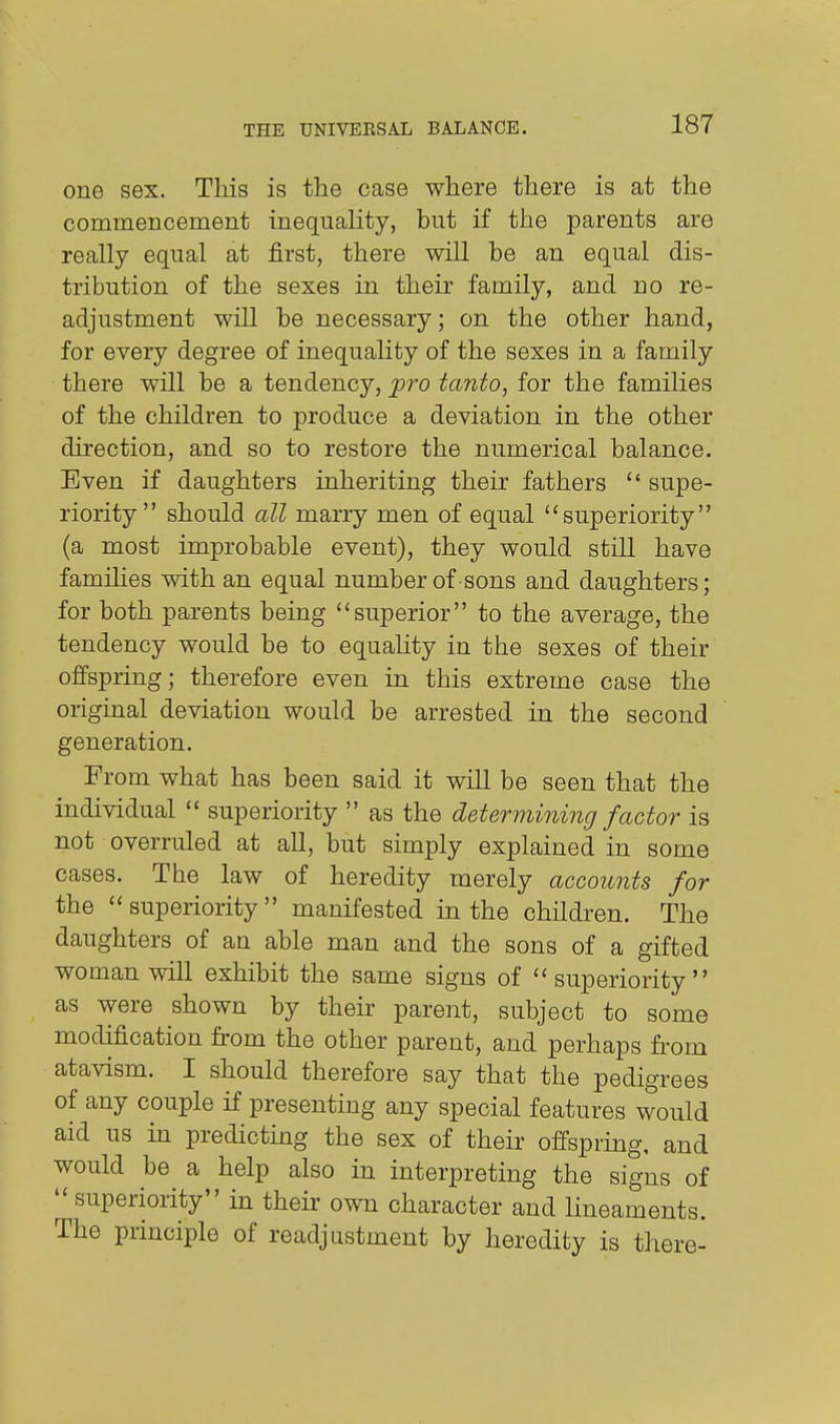 one sex. This is the case where there is at the commencement inequality, but if the parents are really equal at first, there will be an equal dis- tribution of the sexes in their family, and no re- adjustment will be necessary; on the other hand, for every degree of inequahty of the sexes in a family there will be a tendency, jpro tanto, for the families of the children to produce a deviation in the other direction, and so to restore the numerical balance. Even if daughters inheriting their fathers  supe- riority should all marry men of equal superiority (a most improbable event), they would still have families with an equal number of sons and daughters; for both parents being superior to the average, the tendency would be to equaUty in the sexes of their offspring; therefore even in this extreme case the original deviation would be arrested in the second generation. From what has been said it will be seen that the individual  superiority  as the determining factor is not overruled at all, but simply explained in some cases. The law of heredity merely accounts for the superiority manifested in the children. The daughters of an able man and the sons of a gifted woman will exhibit the same signs of superiority as were shown by their parent, subject to some modification from the other parent, and perhaps from atavism. I should therefore say that the pedigrees of any couple if presenting any special features would aid us in predicting the sex of their offspring, and would be a help also in interpreting the signs of  superiority in their own character and lineaments. The principle of readjustment by heredity is there-