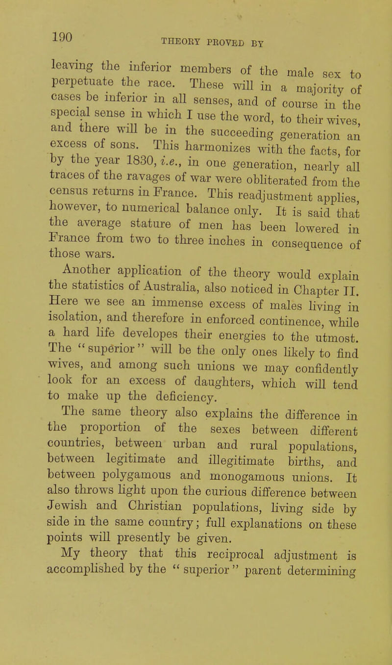 leaving the inferior members of the male sex to perpetuate the race. These will in a majority of cases be mferior in all senses, and of course in the special sense in which I use the word, to their wives and there wiU be in the succeeding generation an excess of sons. This harmonizes with the facts, for by the year 1830, i.e., in one generation, nearly all traces of the ravages of war were obhterated from the census returns in France. This readjustment appHes however, to numerical balance only. It is said that the average stature of men has been lowered in France from two to three inches in consequence of those wars. Another application of the theory would explain the statistics of Australia, also noticed in Chapter II. Here we see an immense excess of males living in isolation, and therefore in enforced continence, while a hard life developes their energies to the utmost. The superior will be the only ones hkely to find wives, and among such unions we may confidently look for an excess of daughters, which will tend to make up the deficiency. The same theory also explains the difference in the proportion of the sexes between different countries, between urban and rural populations, between legitimate and illegitimate births, and between polygamous and monogamous unions. It also throws light upon the curious difference between Jewish and Christian populations, living side by side in the same country; full explanations on these points wiU presently be given. My theory that this reciprocal adjustment is accomplished by the  superior parent determining