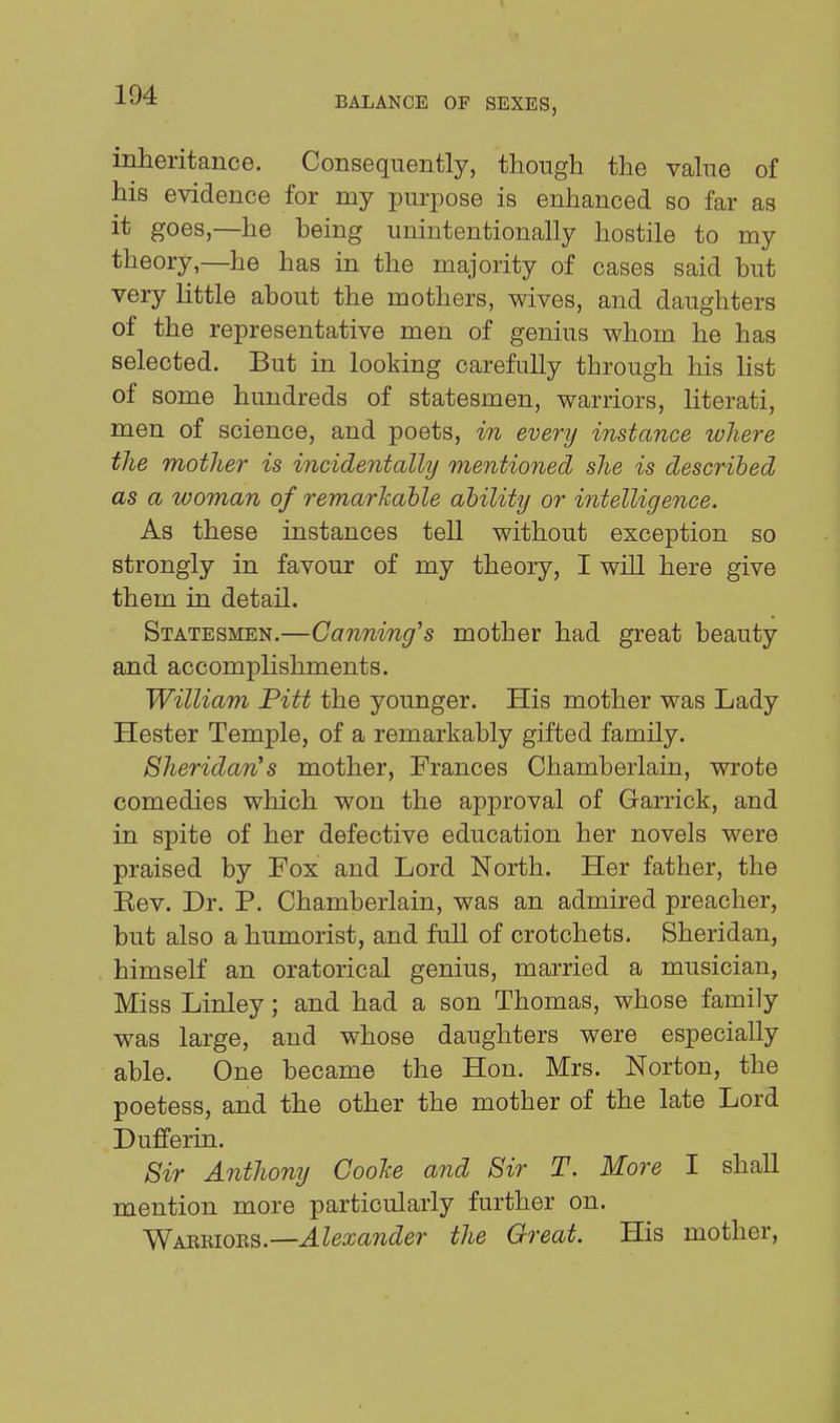 BALANCE OF SEXES, inheritance. Consequently, though the vahie of his evidence for my purpose is enhanced so far as it goes,—he being unintentionally hostile to my theory,—he has in the majority of cases said but very little about the mothers, wives, and daughters of the representative men of genius whom he has selected. But in looking carefully through his list of some hundreds of statesmen, warriors, hterati, men of science, and poets, in every instance where the mother is incidentally mentioned she is described as a woman of remarkable ability or intelligence. As these instances tell without exception so strongly in favour of my theory, I will here give them in detail. Statesmen.—Canning's mother had great beauty and accomplishments. William Pitt the younger. His mother was Lady Hester Temple, of a remarkably gifted family. Sheridan's mother, Frances Chamberlain, wrote comedies which won the approval of Garrick, and in spite of her defective education her novels were praised by Fox and Lord North. Her father, the Eev. Dr. P. Chamberlain, was an admired preacher, but also a humorist, and full of crotchets. Sheridan, himself an oratorical genius, married a musician, Miss Linley; and had a son Thomas, whose family was large, and whose daughters were especially able. One became the Hon. Mrs. Norton, the poetess, and the other the mother of the late Lord Dufferin. Sir Anthony CooJce and Sir T. More I shall mention more particularly further on. y^K&-&ioTiB.—Alexa7ider the Great. His mother.