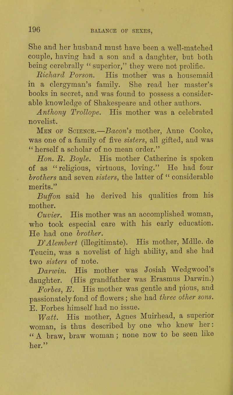 She and her husband must have been a well-matched couple, having had a son and a daughter, but both being cerebrally  superior, they were not prolific. Richard Porson. His mother was a housemaid in a clergyman's family. She read her master's books in secret, and was found to possess a consider- able knowledge of Shakespeare and other authors. Anthony TroUope. His mother was a celebrated novelist. Men of Science.—Bacon^s mother, Anne Cooke, was one of a family of five sisters, all gifted, and was  herself a scholar of no mean order. Hon. B. Boyle. His mother Catherine is spoken of as religious, virtuous, loving. He had four brothers and seven sisters, the latter of  considerable merits. Buffon said he derived his qualities from his mother. Cuvier. His mother was an accomplished woman, who took especial care with his early education. He had one brother. B'Alembert (illegitunate). His mother, Mdlle. de Teucin, was a noveUst of high ability, and she had two sisters of note. Darwin. His mother was Josiah Wedgwood's daughter. (His grandfather was Erasmus Darwin.) Forbes, E. His mother was gentle and pious, and passionately fond of flowers ; she had three other sons. E. Forbes himself had no issue. Watt. His mother, Agnes Muirhead, a superior woman, is thus described by one who knew her:  A braw, braw woman; none now to be seen like her.