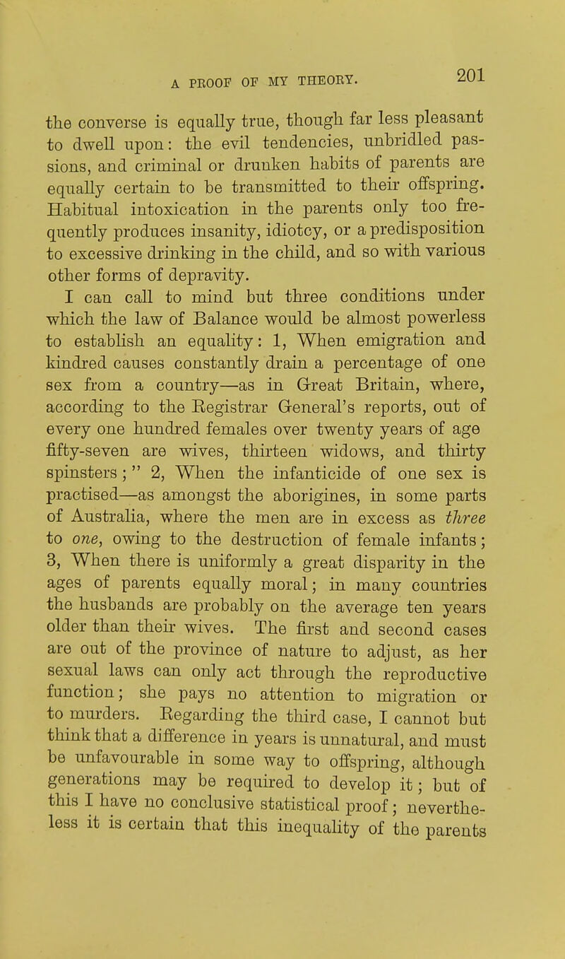 the converse is equally true, though far less pleasant to dwell upon: the evil tendencies, unhridled pas- sions, and criminal or drunken habits of parents are equally certain to he transmitted to their offspring. Habitual intoxication in the parents only too fre- quently produces insanity, idiotcy, or a predisposition to excessive drinking in the child, and so with various other forms of depravity. I can call to mind but three conditions under which the law of Balance would be almost powerless to establish an equality: 1, When emigration and kindred causes constantly drain a percentage of one sex fi'om a country—as in Great Britain, where, according to the Eegistrar General's reports, out of every one hundred females over twenty years of age fifty-seven are wives, thirteen widows, and thirty spinsters;  2, When the infanticide of one sex is practised—as amongst the aborigines, in some parts of Australia, where the men are in excess as three to one, owing to the destruction of female infants; 3, When there is uniformly a great disparity in the ages of parents equally moral; in many countries the husbands are probably on the average ten years older than their wives. The first and second cases are out of the province of nature to adjust, as her sexual laws can only act through the reproductive function; she pays no attention to migration or to murders. Eegarding the third case, I cannot but think that a difference in years is unnatural, and must be unfavourable in some way to offspring, although generations may be required to develop it; but of this I have no conclusive statistical proof; neverthe- less it is certain that this inequality of the parents