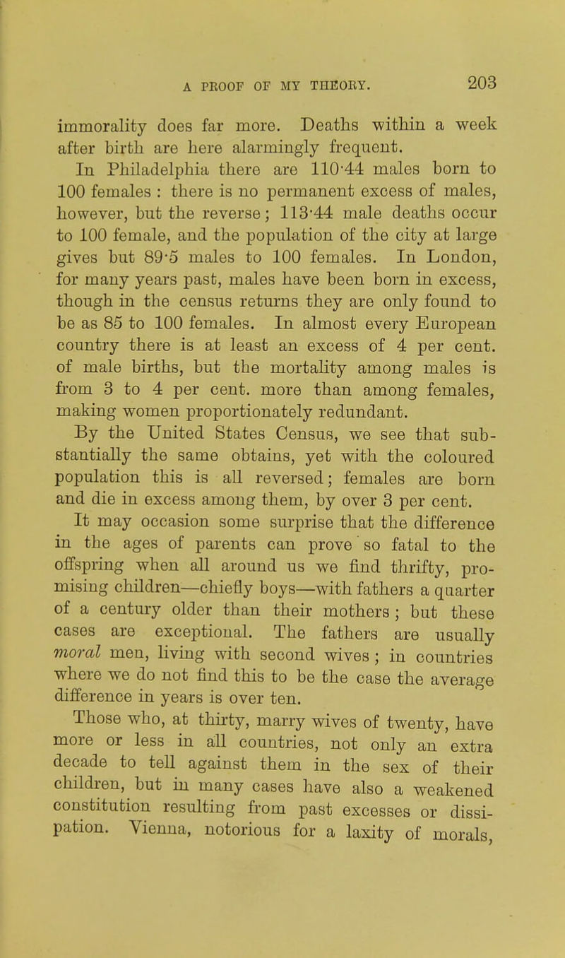 immorality does far more. Deaths witMn a week after birth are here alarmingly frequent. In Philadelphia there are 110-44 males born to 100 females : there is no permanent excess of males, however, but the reverse; 113'44 male deaths occur to 100 female, and the population of the city at large gives but 89'5 males to 100 females. In London, for many years past, males have been born in excess, though in the census returns they are only found to be as 85 to 100 females. In almost every European country there is at least an excess of 4 per cent, of male births, but the mortaUty among males is from 3 to 4 per cent, more than among females, making women proportionately redundant. By the United States Census, we see that sub- stantially the same obtains, yet with the coloured population this is aU reversed; females are born and die in excess among them, by over 3 per cent. It may occasion some surprise that the difference in the ages of parents can prove so fatal to the offspring when all around us we find thrifty, pro- mising children—chiefly boys—with fathers a quarter of a century older than their mothers ; but these cases are exceptional. The fathers are usually moral men, living with second wives; in countries where we do not find this to be the case the average difference in years is over ten. Those who, at thirty, marry wives of twenty, have more or less in all countries, not only an extra decade to tell against them in the sex of their children, but in many cases have also a weakened constitution resulting from past excesses or dissi- pation. Vienna, notorious for a laxity of morals,