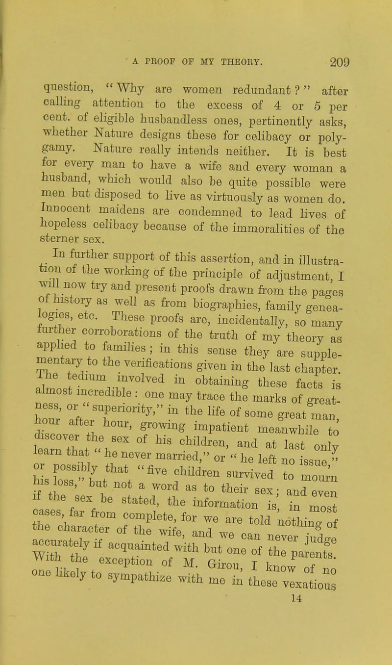 question,  Why are women redundant ? after calling attention to the excess of 4 or 5 per cent, of eligible husbandless ones, pertinently asks, whether Natm^e designs these for celibacy or poly- gamy. Nature really intends neither. It is best for every man to have a wife and every woman a husband, which would also be quite possible were men but disposed to Hve as virtuously as women do. Innocent maidens are condemned to lead lives of hopeless ceHbacy because of the immoralities of the sterner sex. In further support of this assertion, and in illustra- tion of the working of the principle of adjustment, I ^1 now try and present proofs drawn from the pages of history as well as from biographies, family genea- logies, etc. These proofs are, incidentally, so many further corroborations of the truth of my theory as applied to families; in this sense they are supple- mentary to the verifications given in the last chapter, almost incredible : one may trace the marks of great- hour' Ift rl''' ^ ^^^ hour after hour, growing impatient meanwhile to What fh' onS learn that he never married, or  he left no issue  his loss, but not a word as to their sex; and even If the sex be stated, the information is in most cases, far from complete, for we are told kothirff the character of the wife, and we can never i^lf -curately if acquainted with but one of Cpa nts With the exception of M Giron T ^^^f^^' 14