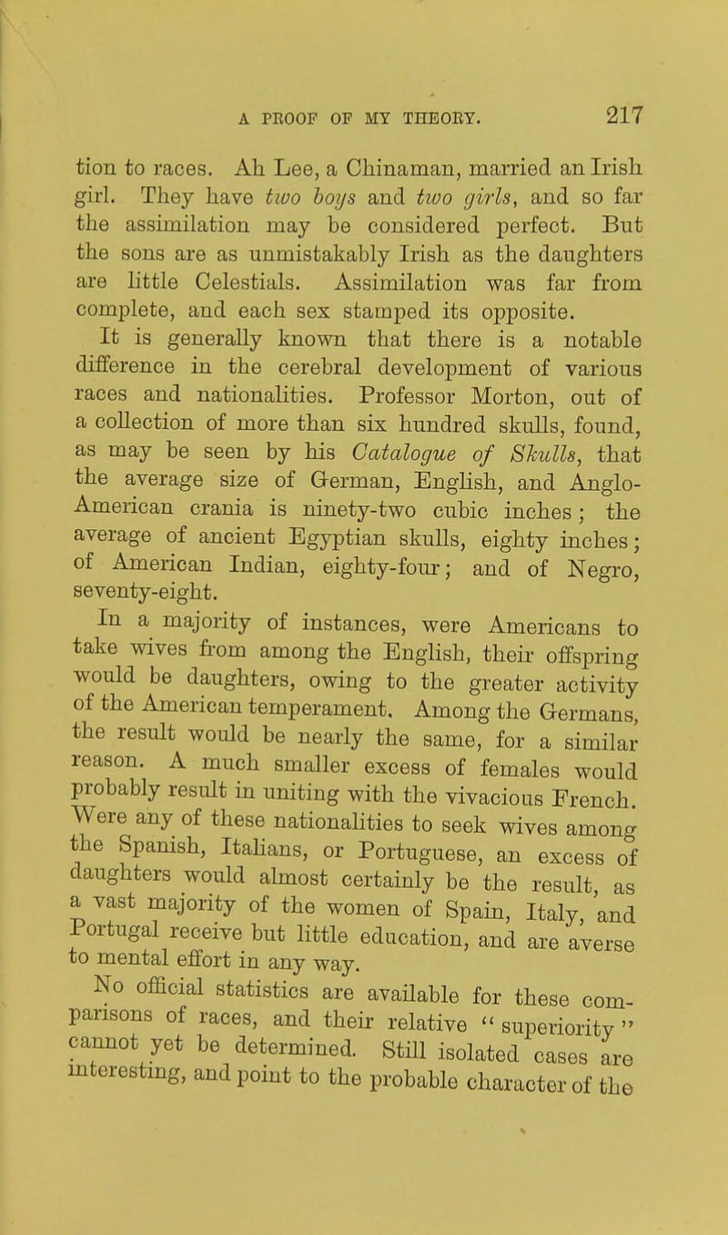 tion to races. Ah Lee, a Chinaman, married an Irish girl. They have two hoys and tiuo girls, and so far the assimilation may be considered perfect. But the sons are as unmistakably Irish as the daughters are little Celestials. Assimilation was far from complete, and each sex stamped its opposite. It is generally knovm that there is a notable difference in the cerebral development of various races and nationalities. Professor Morton, out of a collection of more than six hundred skulls, found, as may be seen by his Catalogue of SJculls, that the average size of German, English, and Anglo- American crania is ninety-two cubic inches; the average of ancient Egyptian skulls, eighty inches; of American Indian, eighty-four; and of Negro, seventy-eight. In a majority of instances, were Americans to take wives from among the English, their offspring would be daughters, owing to the greater activity of the American temperament. Among the Germans, the result would be nearly the same, for a similar reason. A much smaller excess of females would probably result in uniting with the vivacious French. Were any of these nationalities to seek wives among the Spanish, Itahans, or Portuguese, an excess of daughters would almost certainly be the result as a vast majority of the women of Spain, Italy and Portugal receive but little education, and are averse to mental effort in any way. No official statistics are avaHable for these com- parisons of races, and their relative - superioritv  cannot yet be determined. Still isolated cases are mterestmg, and point to the probable character of the