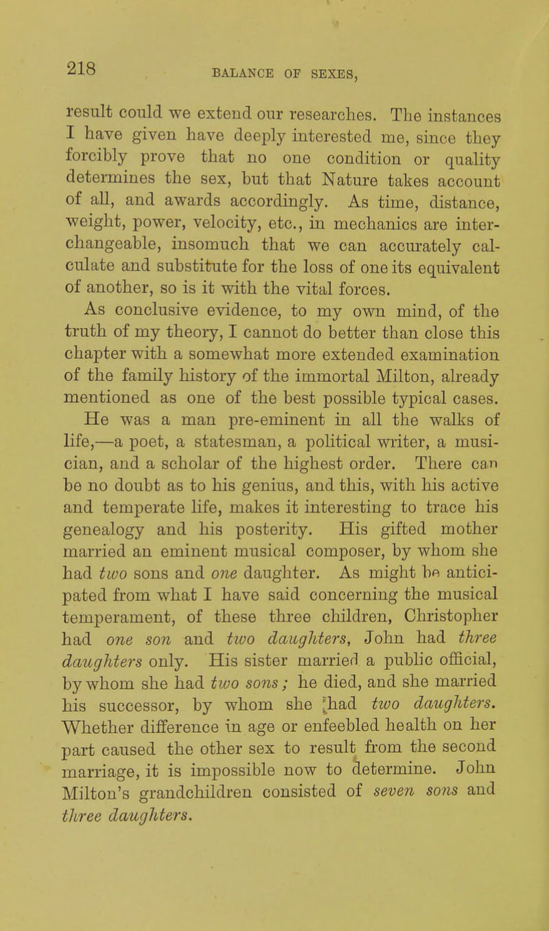 result could we extend our researches. The instances I have given have deeply interested me, since they forcibly prove that no one condition or quality determines the sex, but that Nature takes account of all, and awards accordingly. As time, distance, weight, power, velocity, etc., in mechanics are inter- changeable, insomuch that we can accurately cal- culate and substitute for the loss of one its equivalent of another, so is it with the vital forces. As conclusive evidence, to my own mind, of the truth of my theory, I cannot do better than close this chapter with a somewhat more extended examination of the family history of the immortal Milton, already mentioned as one of the best possible typical cases. He was a man pre-eminent in all the walks of life,—a poet, a statesman, a pohtical writer, a musi- cian, and a scholar of the highest order. There can be no doubt as to his genius, and this, with his active and temperate life, makes it interesting to trace his genealogy and his posterity. His gifted mother married an eminent musical composer, by whom she had two sons and one daughter. As might bft antici- pated from what I have said concerning the musical temperament, of these three children, Christopher had one son and tiuo daughters, John had three daughters only. His sister marrietl a pubhc official, by whom she had two sons ; he died, and she married his successor, by whom she [had two daughters. Whether difference in age or enfeebled health on her part caused the other sex to result from the second marriage, it is impossible now to determine. John Milton's grandchildren consisted of seven sons and three daughters.