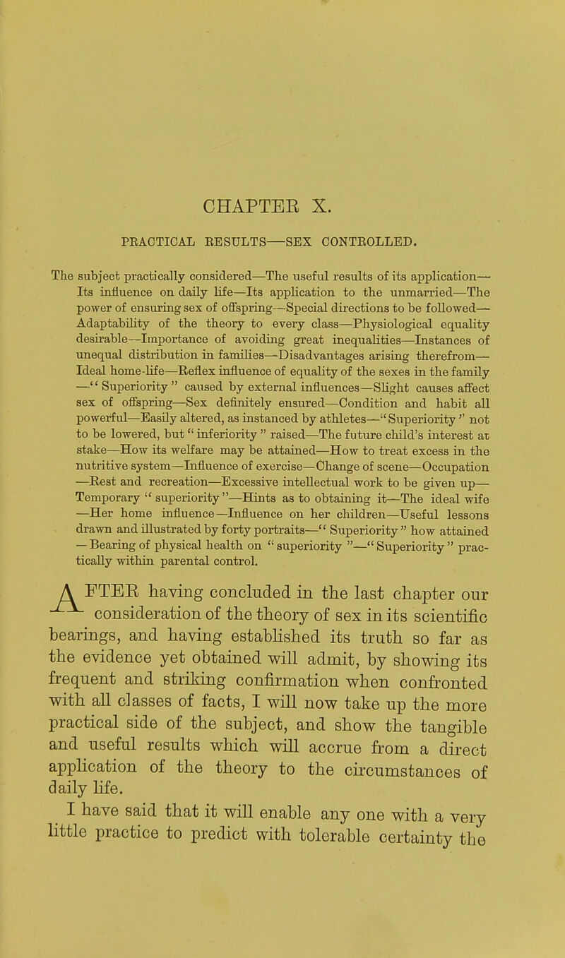 CHAPTER X. PRACTICAL EESULTS SEX CONTBOLLED. The subject practically considered—The useful results of its application— Its influence on daily life—Its application to the unmarried—The power of ensuring sex of offspring—Special directions to be followed— Adaptability of the theory to every class—Physiological equality desirable—Importance of avoiding great inequalities—Instances of unequal distribution in families—Disadvantages arising therefrom— Ideal home-life—Reflex influence of equality of the sexes in the family —Superiority caused by external influences—Slight causes affect sex of offspring—Sex definitely ensured—Condition and habit aU powerful—Easily altered, as instanced by athletes— Superiority  not to be lowered, but inferiority  raised—The future cliild's interest at stake—How its welfare may be attained—How to treat excess in the nutritive system—Influence of exercise—Change of scene—Occupation —Rest and recreation—Excessive intellectual work to be given up— Temporary  superiority —Hints as to obtaining it—The ideal wife —Her home influence—Influence on her children—Useful lessons drawn and illustrated by forty portraits— Superiority how attained — Bearing of physical health on  superiority — Superiority  prac- tically within parental control. A FTEE having concluded in the last chapter our consideration of the theory of sex in its scientific bearings, and having estabHshed its truth so far as the evidence yet obtained will admit, by showing its frequent and striking confirmation when confronted with all classes of facts, I will now take up the more practical side of the subject, and show the tangible and useful results which will accrue from a direct appHcation of the theory to the circumstances of daily life. I have said that it will enable any one with a very little practice to predict with tolerable certainty the