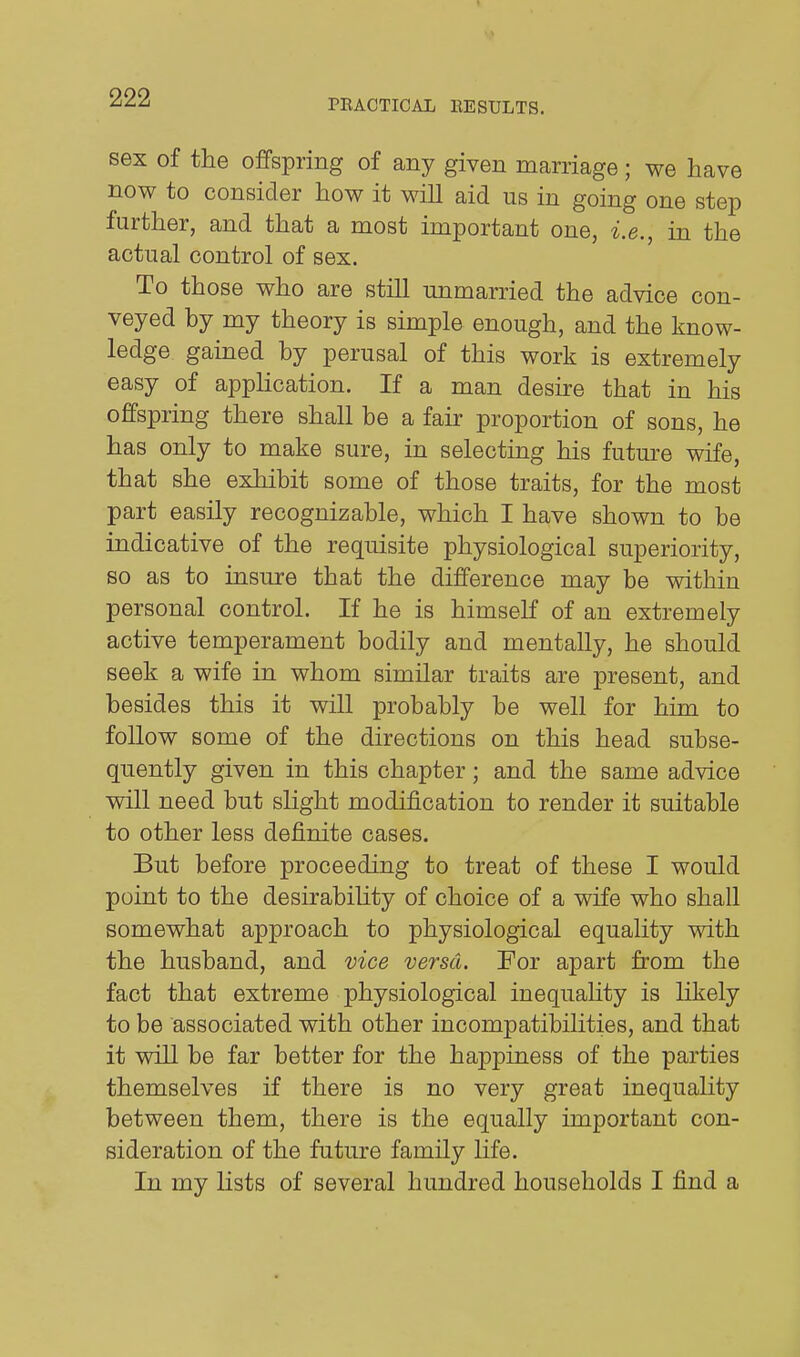 PRACTICAL EESULTS. sex of the offspring of any given man-iage; we have now to consider how it will aid us in going one step further, and that a most important one, i.e., in the actual control of sex. To those who are still unmarried the advice con- veyed by my theory is simple enough, and the know- ledge gained by perusal of this work is extremely easy of application. If a man desire that in his offspring there shall be a fair proportion of sons, he has only to make sure, in selecting his future wife, that she exhibit some of those traits, for the most part easily recognizable, which I have shown to be indicative of the requisite physiological superiority, so as to insure that the difference may be within personal control. If he is himself of an extremely active temperament bodily and mentally, he should seek a wife in whom similar traits are present, and besides this it will probably be well for him to follow some of the directions on this head subse- quently given in this chapter; and the same advice will need but slight modification to render it suitable to other less definite cases. But before proceeding to treat of these I would point to the desirability of choice of a wife who shall somewhat approach to physiological equality with the husband, and vice versa. For apart from the fact that extreme physiological inequality is likely to be associated with other incompatibilities, and that it will be far better for the happiness of the parties themselves if there is no very great inequality between them, there is the equally important con- sideration of the future family life. In my lists of several hundred households I find a