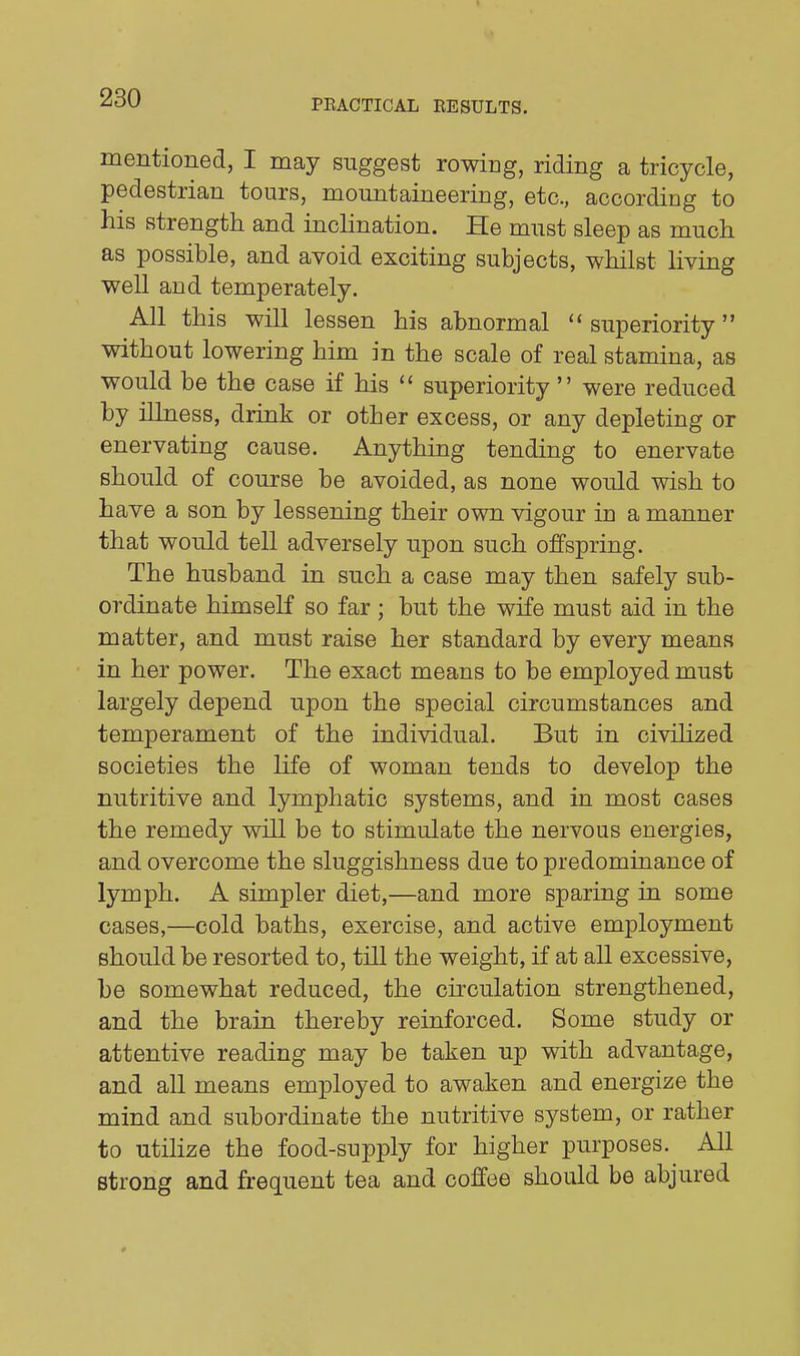 PEACTICAL RESULTS. mentioned, I may suggest rowing, riding a tricycle, pedestrian tours, mountaineering, etc., according to his strength and inclination. He must sleep as much as possible, and avoid exciting subjects, whilst living well and temperately. All this will lessen his abnormal superiority without lowering him in the scale of real stamina, as would be the case if his  superiority  were reduced by illness, drink or other excess, or any depleting or enervating cause. Anything tending to enervate should of course be avoided, as none would wish to have a son by lessening their own vigour in a manner that would tell adversely upon such offspring. The husband in such a case may then safely sub- ordinate himself so far; but the wife must aid in the matter, and must raise her standard by every means in her power. The exact means to be employed must largely depend upon the special circumstances and temperament of the individual. But in civihzed societies the life of woman tends to develop the nutritive and lymphatic systems, and in most cases the remedy will be to stimulate the nervous energies, and overcome the sluggishness due to predominance of lymph. A simpler diet,—and more sparing in some cases,—cold baths, exercise, and active employment should be resorted to, till the weight, if at all excessive, be somewhat reduced, the circulation strengthened, and the brain thereby reinforced. Some study or attentive reading may be taken up with advantage, and all means employed to awaken and energize the mind and subordinate the nutritive system, or rather to utiHze the food-supply for higher purposes. All strong and frequent tea and coffee should be abjured