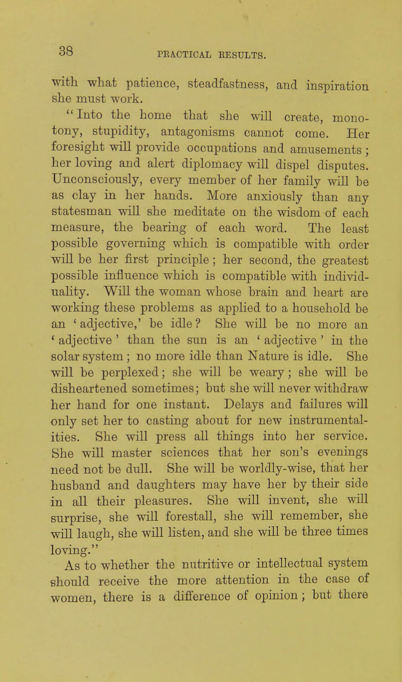 38 with what patience, steadfastness, and inspiration she must work. Into the home that she will create, mono- tony, stupidity, antagonisms cannot come. Her foresight will provide occupations and amusements ; her loving and alert diplomacy will dispel disputes. Unconsciously, every member of her family will be as clay in her hands. More anxiously than any statesman will she meditate on the wisdom of each measure, the bearing of each word. The least possible governing which is compatible with order will be her first principle; her second, the greatest possible influence which is compatible with individ- uality. Will the woman whose brain and heart are working these problems as appUed to a household be an ' adjective,' be idle ? She will be no more an ' adjective ' than the sun is an ' adjective ' in the solar system ; no more idle than Nature is idle. She will be perplexed; she will be weary; she will be disheartened sometimes; but she will never withdraw her hand for one instant. Delays and failures will only set her to casting about for new instrumental- ities. She will press all things into her service. She will master sciences that her son's evenings need not be dull. She will be worldly-wise, that her husband and daughters may have her by their side in all their pleasures. She will invent, she will surprise, she will forestall, she will remember, she will laugh, she will Hsten, and she will be three times loving. As to whether the nutritive or intellectual system should receive the more attention in the case of women, there is a difference of opinion; but there