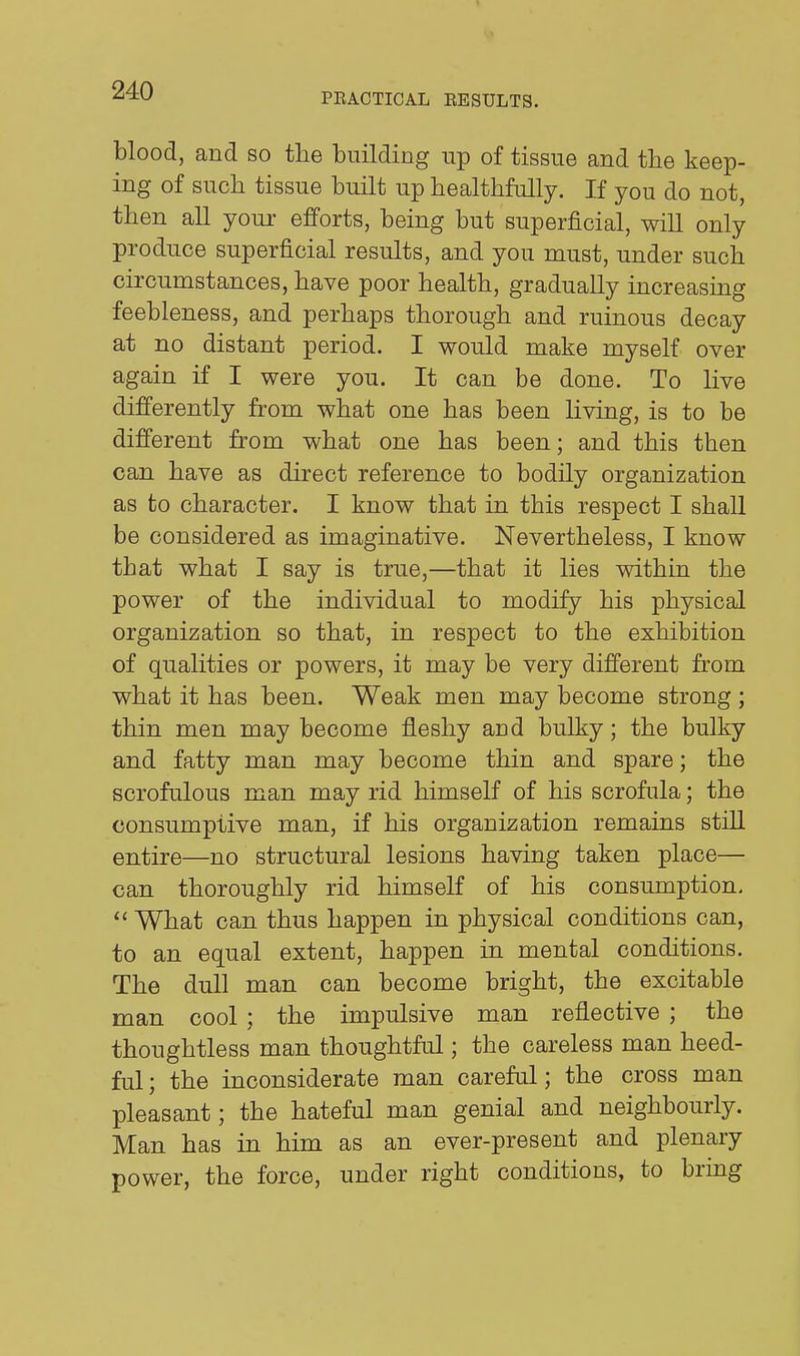 PEACTICAL EESULTS. blood, and so the building up of tissue and the keep- ing of such tissue built up healthfully. If you do not, then all your efforts, being but superficial, will only produce superficial results, and you must, under such circumstances, have poor health, gradually increasing feebleness, and perhaps thorough and ruinous decay at no distant period. I would make myself over again if I were you. It can be done. To live differently from what one has been living, is to be different from what one has been; and this then can have as direct reference to bodily organization as to character. I know that in this respect I shall be considered as imaginative. Nevertheless, I know that what I say is true,—that it lies within the power of the individual to modify his physical organization so that, in respect to the exhibition of qualities or powers, it may be very different from what it has been. Weak men may become strong ; thin men may become fleshy and bulky; the bulky and fatty man may become thin and spare; the scrofulous man may rid himself of his scrofula; the consumptive man, if his organization remains still entire—no structural lesions having taken place— can thoroughly rid himself of his consumption.  What can thus happen in physical conditions can, to an equal extent, happen in mental conditions. The dull man can become bright, the excitable man cool ; the impulsive man reflective ; the thoughtless man thoughtful; the careless man heed- ful; the inconsiderate man careful; the cross man pleasant; the hateful man genial and neighbourly. Man has in him as an ever-present and plenary power, the force, under right conditions, to bring