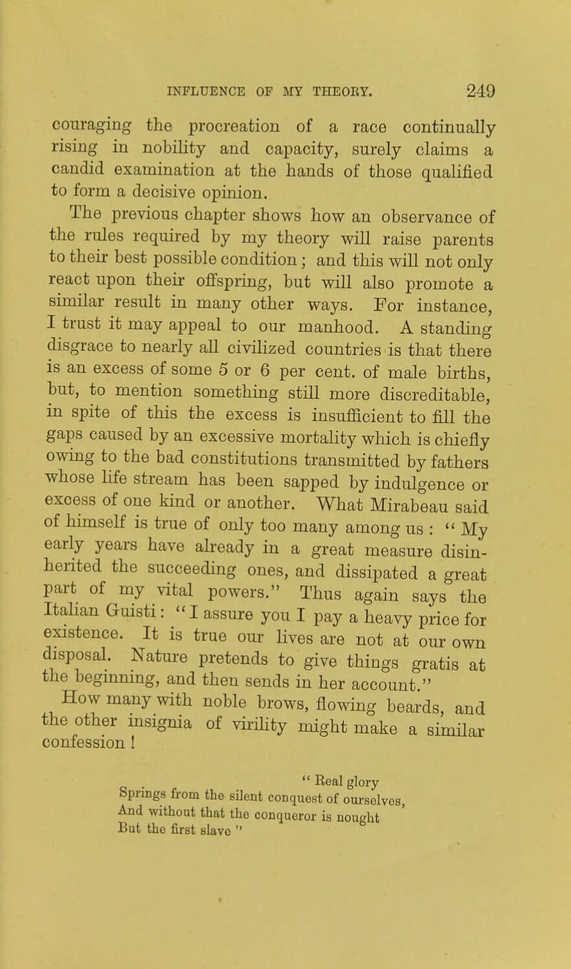 coiiraging the procreation of a race continually rising in nobility and capacity, surely claims a candid examination at the hands of those qualified to form a decisive opinion. The previous chapter shows how an observance of the rules required by my theory will raise parents to their best possible condition; and this will not only react upon their offsprmg, but will also promote a similar result in many other ways. For instance, I trust it may appeal to our manhood. A standing disgrace to nearly all civilized countries is that there is an excess of some 5 or 6 per cent, of male births, but, to mention something still more discreditable, in spite of this the excess is insufficient to fill the gaps caused by an excessive mortality which is chiefly owing to the bad constitutions transmitted by fathers whose life stream has been sapped by indulgence or excess of one kind or another. What Mirabeau said of himself is true of only too many among us :  My early years have already in a great measure disin- herited the succeeding ones, and dissipated a great part of my vital powers. Thus again says the Itahan Gmsti:  I assure you I pay a heavy price for existence. It is true our lives are not at our own disposal. Nature pretends to give things gratis at the beginning, and then sends in her account  How many with noble brows, flowing beards, and the other msignia of virflity might make a simHar confession ! .  Real glory Springs from the silent conquest of ourselves, And without that the conqueror is nought But the first slave 