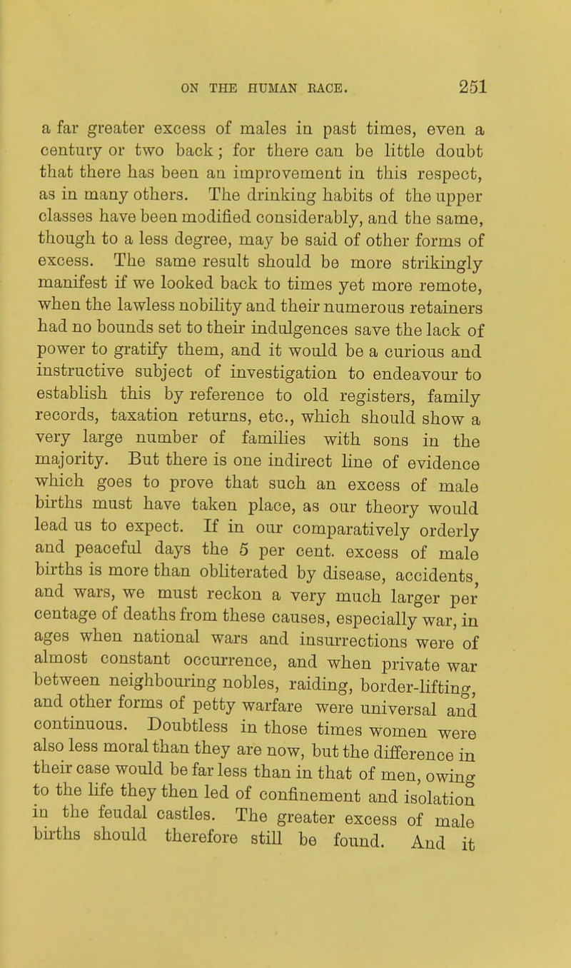 a far greater excess of males in past times, even a century or two back; for there can be little doubt that there has been an improvement in this respect, as in many others. The drinking habits of the upper classes have been modified considerably, and the same, though to a less degree, may be said of other forms of excess. The same result should be more strikingly manifest if we looked back to times yet more remote, when the lawless nobihty and their numerous retainers had no bounds set to their indulgences save the lack of power to gratify them, and it would be a curious and instructive subject of investigation to endeavour to establish this by reference to old registers, family records, taxation returns, etc., which should show a very large number of families with sons in the majority. But there is one indirect line of evidence which goes to prove that such an excess of male births must have taken place, as our theory would lead us to expect. If in our comparatively orderly and peaceful days the 5 per cent, excess of male births is more than obliterated by disease, accidents and wars, we must reckon a very much larger per centage of deaths from these causes, especially war, in ages when national wars and insurrections were of almost constant occurrence, and when private war between neighbouring nobles, raiding, border-lifting, and other forms of petty warfare were universal and continuous. Doubtless in those times women were also less moral than they are now, but the difference in their case would be far less than in that of men, owing to the life they then led of confinement and isolation m the feudal castles. The greater excess of male births should therefore stiU be found. And it