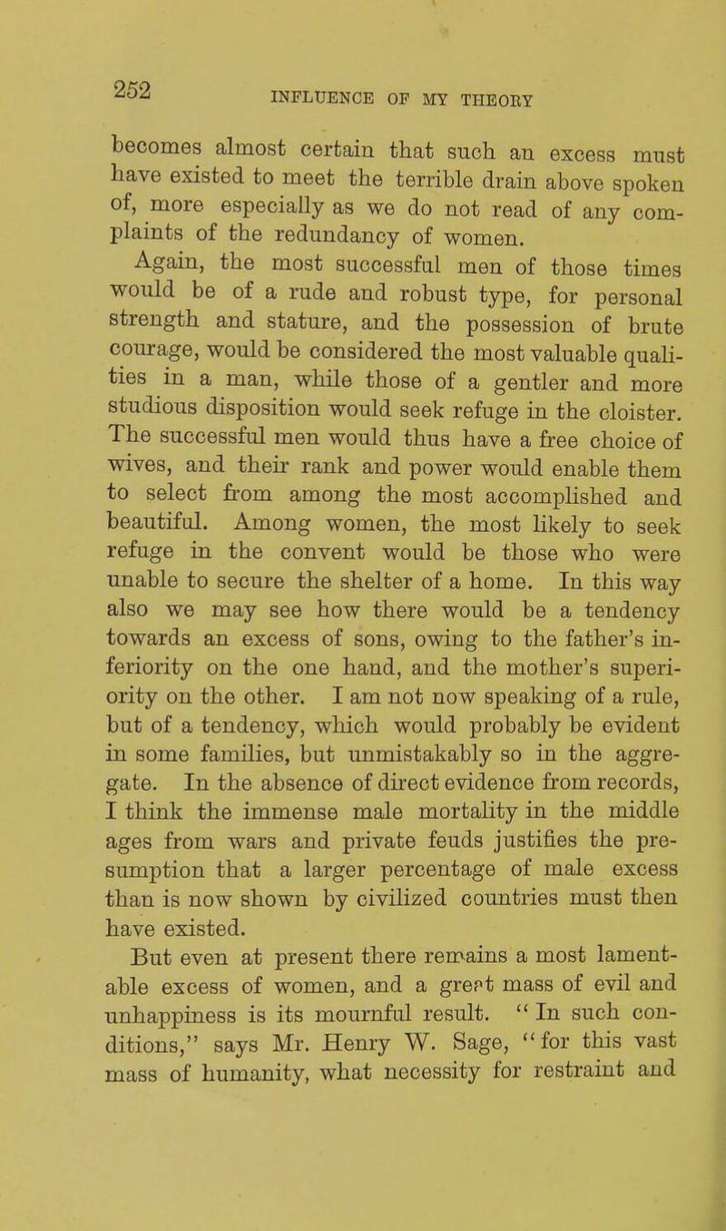 INFLUENCE OF MY THEOEY becomes almost certain that such an excess must have existed to meet the terrible drain above spoken of, more especially as we do not read of any com- plaints of the redundancy of women. Again, the most successful men of those times would be of a rude and robust type, for personal strength and stature, and the possession of brute courage, would be considered the most valuable quali- ties in a man, while those of a gentler and more studious disposition would seek refuge in the cloister. The successful men would thus have a free choice of wives, and their rank and power would enable them to select from among the most accompHshed and beautiful. Among women, the most likely to seek refuge in the convent would be those who were unable to secure the shelter of a home. In this way also we may see how there would be a tendency towards an excess of sons, owing to the father's in- feriority on the one hand, and the mother's superi- ority on the other. I am not now speaking of a rule, but of a tendency, which would probably be evident in some families, but unmistakably so in the aggre- gate. In the absence of direct evidence from records, I think the immense male mortality in the middle ages from wars and private feuds justifies the pre- sumption that a larger percentage of male excess than is now shown by civilized countries must then have existed. But even at present there remains a most lament- able excess of women, and a grept mass of evil and unhappiness is its mournful result.  In such con- ditions, says Mr. Henry W. Sage, for this vast mass of humanity, what necessity for restraint and