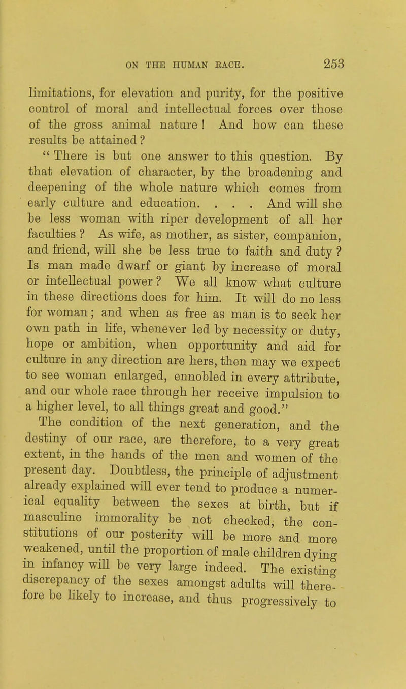 limitations, for elevation and purity, for the positive control of moral and intellectual forces over those of the gross animal nature ! And how can these results be attained ?  There is but one answer to this question. By that elevation of character, by the broadening and deepening of the whole nature which comes from early culture and education. . . . And will she be less woman with riper development of all her faculties ? As wife, as mother, as sister, companion, and friend, will she be less true to faith and duty ? Is man made dwarf or giant by increase of moral or intellectual power ? We all know what culture in these directions does for him. It will do no less for woman; and when as free as man is to seek her own path in Ufe, whenever led by necessity or duty, hope or ambition, when opportunity and aid for culture in any direction are hers, then may we expect to see woman enlarged, ennobled in every attribute, and our whole race through her receive impulsion to a higher level, to all things great and good. The condition of the next generation, and the destiny of our race, are therefore, to a very great extent, in the hands of the men and women of the present day. Doubtless, the principle of adjustment already explained will ever tend to produce a numer- ical equahty between the sexes at birth, but if masculine immorahty be not checked, the con- stitutions of our posterity will be more and more weakened, until the proportion of male chHdren dyino- in infancy wiU be very large indeed. The existmg discrepancy of the sexes amongst adults will there- fore be likely to increase, and thus progressively to