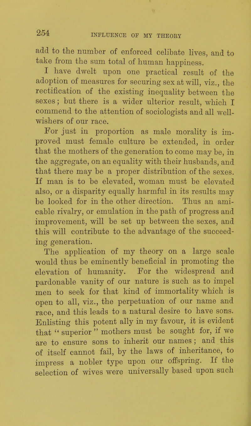 add to the number of enforced celibate lives, and to take from the sum total of human happiness. I have dwelt upon one practical result of the adoption of measures for securing sex at will, viz., the rectification of the existing inequality between the sexes; but there is a wider ulterior result, which I commend to the attention of sociologists and all well- wishers of our race. For just in proportion as male morality is im- proved must female culture be extended, in order that the mothers of the generation to come may be, in the aggregate, on an equality with their husbands, and that there may be a proper distribution of the sexes. If man is to be elevated, woman must be elevated also, or a disparity equally harmful in its results may be looked for in the other direction. Thus an ami- cable rivalry, or emulation in the path of progress and improvement, will be set up between the sexes, and this will contribute to the advantage of the succeed- ing generation. The application of my theory on a large scale would thus be eminently beneficial in promoting the elevation of humanity. For the widespread and pardonable vanity of our nature is such as to impel men to seek for that kind of immortaHty which is open to all, viz., the perpetuation of our name and race, and this leads to a natural desire to have sons. Enlisting this potent ally in my favour, it is evident that  superior  mothers must be sought for, if we are to ensure sons to inherit our names ; and this of itself cannot fail, by the laws of inheritance, to impress a nobler type upon our offspring. If the selection of wives were universally based upon such