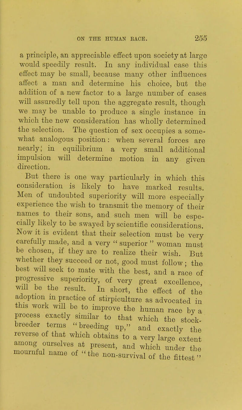 a principle, an appreciable effect upon society at large would speedily result. In any individual case this effect may be small, because many other influences affect a man and determine his choice, but the addition of a new factor to a large number of cases will assuredly tell upon the aggregate result, though we may be unable to produce a single instance in which the new consideration has wholly determined the selection. The question of sex occupies a some- what analogous position: when several forces are nearly; in equilibrium a very small additional impulsion will determine motion in any given direction. But there is one way particularly in which this consideration is likely to have marked results. Men of undoubted superiority will more especially experience the wish to transmit the memory of their names to their sons, and such men will be espe- cially likely to be swayed by scientific considerations. Now it is evident that their selection must be very carefully made, and a very  superior  woman must be chosen, if they are to realize their wish. But whether they succeed or not, good must follow; the best wiU seek to mate with the best, and a race of progressive superiority, of very great excellence, will be the result. In short, the effect of the adoption m practice of stirpiculture as advocated in this work will be to improve the human race by a process exactly similar to that which the stock- breeder terms - breeding up, and exactly the reverse of that which obtains to a very large extent among ourselves at present, and which under the mournful name of ''the non-survival of the fittest''